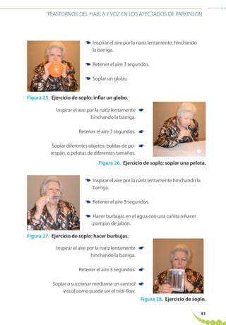 41
TRASTORNOS DEL HABLA Y VOZ EN LOS AFECTADOS DE PARKINSON
Figura 25. Ejercicio de soplo: inflar un globo.
Figura 26. Ejercicio de soplo: soplar una pelota.
Figura 27. Ejercicio de soplo: hacer burbujas.
Figura 28. Ejercicio de soplo.
Inspirar el aire por la nariz lentamente, hinchando
la barriga.
Retener el aire 3 segundos.
Soplar un globo.
Inspirar el aire por la nariz lentamente hinchando la
barriga.
Retener el aire 3 segundos.
Hacer burbujas en el agua con una cañita o hacer
pompas de jabón.
☛
☛
☛
☛
☛
☛
☛
☛
☛
☛
☛
☛
Inspirar el aire por la nariz lentamente
hinchando la barriga.
Retener el aire 3 segundos.
Soplar diferentes objetos: bolitas de po-
respán, o pelotas de diferentes tamaños.
Inspirar el aire por la nariz lentamente
hinchando la barriga.
Retener el aire 3 segundos.
Soplar o succionar mediante un control
visual como puede ser el trial-flow.
 