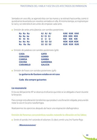 43
TRASTORNOS DEL HABLA Y VOZ EN LOS AFECTADOS DE PARKINSON
Sentados en una silla, se agarrará ésta con las manos y se estirará hacia arriba, como si
quisiéramos levantarla con nosotros sentados en ella. Al mismo tiempo, se inspirará por
la nariz y se retendrá el aire antes de empezar cada serie.
● Emisión de series articulatorias con sonidos posteriores:
Ka Ka Ka AJ AJ AJ KAK KAK KAK
Ke Ke ke EJ EJ EJ KEK KEK KEK
Ki Ki Ki IJ IJ IJ KIK KIK KIK
ko Ko Ko OJ OJ OJ KOK KOK KOK
Ku Ku Ku UJ UJ UJ KUK KUK KUK
● Emisión de palabras con sonidos posteriores (g/k):
CASA GATO
CORAZÓN GORRO
CAMISA GAMBA
COCINA GARDENIA
CARAMELO GALICIA
● Emisión de frases con sonidos posteriores (g/k):
La guitarra de Gustavo estaba en mi casa
Cada día compro guisantes
La resonancia
En la voz del paciente AP se observa el esfuerzo que éste se ve obligado a hacer durante
la fonación.
Para corregir esta alteración tendremos que producir una fonación relajada, procurando
notar la voz en la zona nasofaríngea.
Realizaremos los ejercicios después de hacer una respiración diafragmática
Emisión de fonemas consonánticos nasales notando la vibración en los labios
● Emitir el sonido /m/ variando el volumen. Es decir, emitir una /m/ fuerte-floja:
/Mmmmmmmm/
 