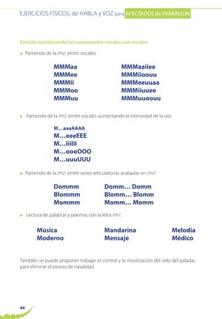 EJERCICIOS FÍSICOS, de HABLA y VOZ para AFECTADOS de PARKINSON
44
Emisión combinando las consonantes nasales con vocales
● Partiendo de la /m/, emitir vocales:
MMMaa MMMaaiiee
MMMee MMMiioouu
MMMii MMMeeuuaa
MMMoo MMMiiuuee
MMMuu MMMuuoouu
● Partiendo de la /m/, emitir vocales aumentando la intensidad de la voz
M…aaaAAAA
M…eeeEEE
M…iiiIII
M…oooOOO
M…uuuUUU
● Partiendo de la /m/, emitir series articulatorias acabadas en /m/:
Dommm Domm… Domm
Blommm Blomm… Blomm
Mommm Momm… Momm
● Lectura de palabras y poemas con la letra /m/:
Música Mandarina Melodía
Moderno Mensaje Médico
También se puede proponer trabajar el control y la movilización del velo del paladar,
para eliminar el exceso de nasalidad.
 