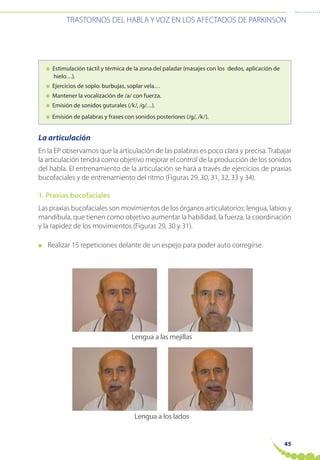 45
TRASTORNOS DEL HABLA Y VOZ EN LOS AFECTADOS DE PARKINSON
● Estimulación táctil y térmica de la zona del paladar (masajes con los dedos, aplicación de
hielo…).
● Ejercicios de soplo: burbujas, soplar vela…
● Mantener la vocalización de /a/ con fuerza.
● Emisión de sonidos guturales (/k/, /g/…).
● Emisión de palabras y frases con sonidos posteriores (/g/, /k/).
La articulación
En la EP observamos que la articulación de las palabras es poco clara y precisa. Trabajar
la articulación tendrá como objetivo mejorar el control de la producción de los sonidos
del habla. El entrenamiento de la articulación se hará a través de ejercicios de praxias
bucofaciales y de entrenamiento del ritmo (Figuras 29, 30, 31, 32, 33 y 34).
1. Praxias bucofaciales
Las praxias bucofaciales son movimientos de los órganos articulatorios: lengua, labios y
mandíbula, que tienen como objetivo aumentar la habilidad, la fuerza, la coordinación
y la rapidez de los movimientos (Figuras 29, 30 y 31).
● Realizar 15 repeticiones delante de un espejo para poder auto corregirse.
Lengua a las mejillas
Lengua a los lados
 