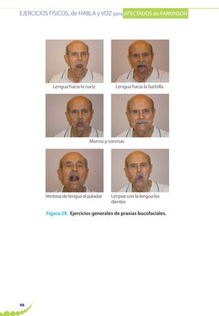 EJERCICIOS FÍSICOS, de HABLA y VOZ para AFECTADOS de PARKINSON
46
Figura 29. Ejercicios generales de praxias bucofaciales.
Lengua hacia la nariz Lengua hacia la barbilla
Morros y sonrisas
Ventosa de lengua al paladar Limpiar con la lengua los
dientes
 