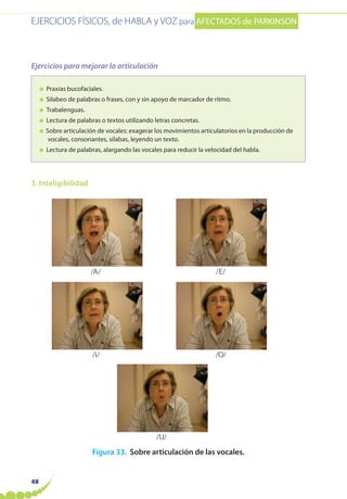 EJERCICIOS FÍSICOS, de HABLA y VOZ para AFECTADOS de PARKINSON
48
Ejercicios para mejorar la articulación
● Praxias bucofaciales.
● Silabeo de palabras o frases, con y sin apoyo de marcador de ritmo.
● Trabalenguas.
● Lectura de palabras o textos utilizando letras concretas.
● Sobre articulación de vocales: exagerar los movimientos articulatorios en la producción de
vocales, consonantes, sílabas, leyendo un texto.
● Lectura de palabras, alargando las vocales para reducir la velocidad del habla.
3. Inteligibilidad
Figura 33. Sobre articulación de las vocales.
/A/ /E/
/i/
/U/
/O/
 