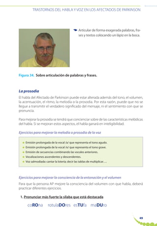 49
TRASTORNOS DEL HABLA Y VOZ EN LOS AFECTADOS DE PARKINSON
3. Inteligibilidad
Figura 34. Sobre articulación de palabras y frases.
La prosodia
El habla del Afectado de Parkinson puede estar alterada además del tono, el volumen,
la acentuación, el ritmo, la melodía o la prosodia. Por esta razón, puede que no se
llegue a transmitir el verdadero significado del mensaje, ni el sentimiento con que se
pronuncia.
Para mejorar la prosodia se tendrá que concienciar sobre de las características melódicas
del habla. Si se mejoran estos aspectos, el habla ganará en inteligibilidad.
Ejercicios para mejorar la melodía o prosodia de la voz
● Emisión prolongada de la vocal /a/ que representa el tono agudo.
● Emisión prolongada de la vocal /o/ que representa el tono grave.
● Emisión de secuencias combinando las vocales anteriores.
● Vocalizaciones ascendentes y descendentes.
● Voz salmodiada: cantar la lotería; decir las tablas de multiplicar….
Ejercicios para mejorar la consciencia de la entonación y el volumen
Para que la persona AP mejore la consciencia del volumen con que habla, deberá
practicar diferentes ejercicios.
1. Pronunciar más fuerte la sílaba que está destacada
coROna rotulaDOres esTUfa maDUro
Articular de forma exagerada palabras, fra-
ses y textos colocando un lápiz en la boca.
☛
 