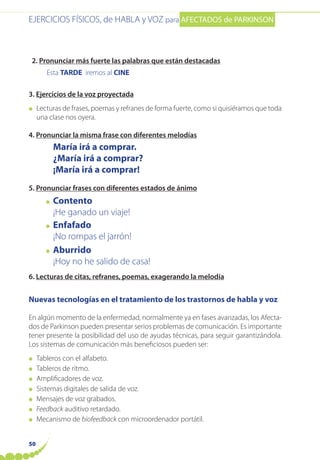 EJERCICIOS FÍSICOS, de HABLA y VOZ para AFECTADOS de PARKINSON
50
2. Pronunciar más fuerte las palabras que están destacadas
Esta TARDE iremos al CINE
3. Ejercicios de la voz proyectada
● Lecturas de frases, poemas y refranes de forma fuerte, como si quisiéramos que toda
una clase nos oyera.
4. Pronunciar la misma frase con diferentes melodías
María irá a comprar.
¿María irá a comprar?
¡María irá a comprar!
5. Pronunciar frases con diferentes estados de ánimo
● Contento
¡He ganado un viaje!
● Enfafado
¡No rompas el jarrón!
● Aburrido
¡Hoy no he salido de casa!
6. Lecturas de citas, refranes, poemas, exagerando la melodía
Nuevas tecnologías en el tratamiento de los trastornos de habla y voz
En algún momento de la enfermedad, normalmente ya en fases avanzadas, los Afecta-
dos de Parkinson pueden presentar serios problemas de comunicación. Es importante
tener presente la posibilidad del uso de ayudas técnicas, para seguir garantizándola.
Los sistemas de comunicación más beneficiosos pueden ser:
● Tableros con el alfabeto.
● Tableros de ritmo.
● Amplificadores de voz.
● Sistemas digitales de salida de voz.
● Mensajes de voz grabados.
● Feedback auditivo retardado.
● Mecanismo de biofeedback con microordenador portátil.
 