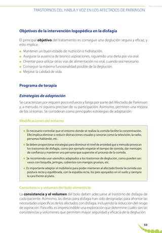 53
TRASTORNOS DEL HABLA Y VOZ EN LOS AFECTADOS DE PARKINSON
Objetivos de la intervención logopédica en la disfagia
El principal objetivo del tratamiento es conseguir una deglución segura y eficaz, y
esto implica:
● Mantener un buen estado de nutrición e hidratación.
● Asegurar la ausencia de bronco aspiraciones, siguiendo una dieta por vía oral.
● Orientar para utilizar otras vías de alimentación no oral, cuando sea necesario.
● Conseguir la máxima funcionalidad posible de la deglución.
● Mejorar la calidad de vida.
Programa de terapia
Estrategias de adaptación
Se caracterizan por requerir poco esfuerzo y fatiga por parte del Afectado de Parkinson
y, a menudo, ni siquiera precisan de su participación. Asimismo, permiten una mejora
de los síntomas. Se consideran como principales estrategias de adaptación:
Modificaciones del entorno
● Es necesario controlar que el entorno donde se realiza la comida facilite la concentración.
Ello implica eliminar o reducir distracciones visuales y sonoras como la televisión, la radio,
personas hablando, etc.
● Se deben proporcionar estrategias para disminuir el nivel de ansiedad que a menudo provocan
los trastornos de disfagia, como por ejemplo respetar el tiempo de comida, dar mensajes
de confianza y mantener una persona que supervise el proceso de la comida.
● Se recomienda usar utensilios adaptados a los trastornos de deglución, como pueden ser:
vasos con boquilla, jeringas, cubiertos con mangos gruesos, etc.
● Es importante adaptar el mobiliario para poder mantener al afectado frente la comida con
postura recta y equilibrada, con la espalda recta, los pies apoyados en el suelo y siempre
la cara frente al plato.
Consistencia y volumen del bolo alimenticio
La consistencia y el volumen del bolo deben adecuarse al trastorno de disfagia de
cada paciente. Asimismo, las dietas para disfagia han sido designadas para afrontar las
necesidades específicas de los afectados con disfagia, incluyendo la reducción del riesgo
de aspiración. Para ello, es imprescindible una exploración que determine cuales son las
consistencias y volúmenes que permiten mayor seguridad y eficacia de la deglución.
 