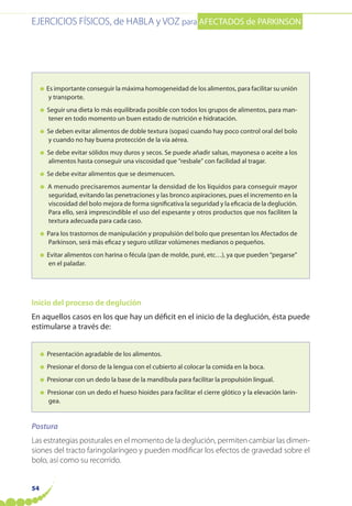 EJERCICIOS FÍSICOS, de HABLA y VOZ para AFECTADOS de PARKINSON
54
● Es importante conseguir la máxima homogeneidad de los alimentos, para facilitar su unión
y transporte.
● Seguir una dieta lo más equilibrada posible con todos los grupos de alimentos, para man-
tener en todo momento un buen estado de nutrición e hidratación.
● Se deben evitar alimentos de doble textura (sopas) cuando hay poco control oral del bolo
y cuando no hay buena protección de la vía aérea.
● Se debe evitar sólidos muy duros y secos. Se puede añadir salsas, mayonesa o aceite a los
alimentos hasta conseguir una viscosidad que “resbale” con facilidad al tragar.
● Se debe evitar alimentos que se desmenucen.
● A menudo precisaremos aumentar la densidad de los líquidos para conseguir mayor
seguridad, evitando las penetraciones y las bronco aspiraciones, pues el incremento en la
viscosidad del bolo mejora de forma significativa la seguridad y la eficacia de la deglución.
Para ello, será imprescindible el uso del espesante y otros productos que nos faciliten la
textura adecuada para cada caso.
● Para los trastornos de manipulación y propulsión del bolo que presentan los Afectados de
Parkinson, será más eficaz y seguro utilizar volúmenes medianos o pequeños.
● Evitar alimentos con harina o fécula (pan de molde, puré, etc…), ya que pueden “pegarse”
en el paladar.
Inicio del proceso de deglución
En aquellos casos en los que hay un déficit en el inicio de la deglución, ésta puede
estimularse a través de:
● Presentación agradable de los alimentos.
● Presionar el dorso de la lengua con el cubierto al colocar la comida en la boca.
● Presionar con un dedo la base de la mandíbula para facilitar la propulsión lingual.
● Presionar con un dedo el hueso hioides para facilitar el cierre glótico y la elevación larín-
gea.
Postura
Las estrategias posturales en el momento de la deglución, permiten cambiar las dimen-
siones del tracto faringolaríngeo y pueden modificar los efectos de gravedad sobre el
bolo, así como su recorrido.
 