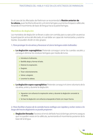 55
TRASTORNOS DEL HABLA Y VOZ EN LOS AFECTADOS DE PARKINSON
En el caso de los Afectados de Parkinson se recomienda la flexión anterior de
la cabeza, pues facilita la elevación y el cierre laríngeo y aumenta el espacio vallecular,
forzando el movimiento de base de lengua hacia la pared faríngea.
Maniobras de deglución
Las maniobras de deglución se llevan a cabo con comida; para su ejecución se precisa
la participación activa del afectado, el cual debe ser capaz de memorizarlas y automa-
tizarlas. Se pueden dividir en dos grupos:
1. Para proteger la vía aérea y favorecer el cierre laríngeo están indicadas:
● La deglución supraglótica: Pretende conseguir cerrar las cuerdas vocales y
conseguir eliminar los residuos faríngeos por medio de la tos.
● Introducir el alimento.
● Barbilla abajo y formar el bolo.
● Detener la respiración.
● Deglutir.
● Toser voluntariamente.
● Volver a deglutir.
● Levantar la cabeza.
● La deglución supra-supraglótica: Pretende conseguir el cierre voluntario de la
vía aérea, antes y durante la deglución.
● Aguantar con esfuerzo la respiración antes y durante la deglución cerrando la
vía aérea.
● Se hace la deglución con esfuerzo empujando el bolo con mayor fuerza.
2. Para facilitar el paso de la comida hacia esófago con rapidez y evitar restos a lo
largo del tracto deglutorio se puede proponer:
● Deglución forzada: Favorece el envío del bolo hacia la faringe; asimismo asegura
que no queden restos en la vallécula, aumentando el movimiento posterior de la
base de la lengua.
 