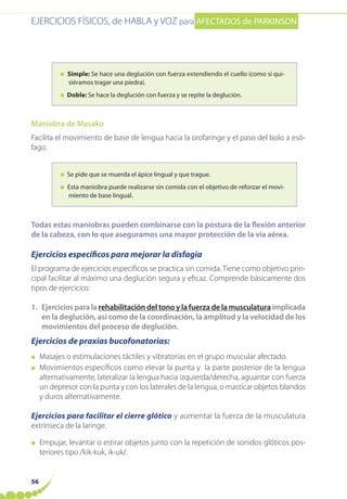 EJERCICIOS FÍSICOS, de HABLA y VOZ para AFECTADOS de PARKINSON
56
● Simple: Se hace una deglución con fuerza extendiendo el cuello (como si qui-
siéramos tragar una piedra).
● Doble: Se hace la deglución con fuerza y se repite la deglución.
Maniobra de Masako
Facilita el movimiento de base de lengua hacia la orofaringe y el paso del bolo a esó-
fago.
● Se pide que se muerda el ápice lingual y que trague.
● Esta maniobra puede realizarse sin comida con el objetivo de reforzar el movi-
miento de base lingual.
Todas estas maniobras pueden combinarse con la postura de la flexión anterior
de la cabeza, con lo que aseguramos una mayor protección de la vía aérea.
Ejercicios específicos para mejorar la disfagia
El programa de ejercicios específicos se practica sin comida. Tiene como objetivo prin-
cipal facilitar al máximo una deglución segura y eficaz. Comprende básicamente dos
tipos de ejercicios:
1. Ejercicios para la rehabilitación del tono y la fuerza de la musculatura implicada
en la deglución, así como de la coordinación, la amplitud y la velocidad de los
movimientos del proceso de deglución.
Ejercicios de praxias bucofonatorias:
● Masajes o estimulaciones táctiles y vibratorias en el grupo muscular afectado.
● Movimientos específicos como elevar la punta y la parte posterior de la lengua
alternativamente, lateralizar la lengua hacia izquierda/derecha, aguantar con fuerza
un depresor con la punta y con los laterales de la lengua, o masticar objetos blandos
y duros alternativamente.
Ejercicios para facilitar el cierre glótico y aumentar la fuerza de la musculatura
extrínseca de la laringe.
● Empujar, levantar o estirar objetos junto con la repetición de sonidos glóticos pos-
teriores tipo /kik-kuk, ik-uk/.
 