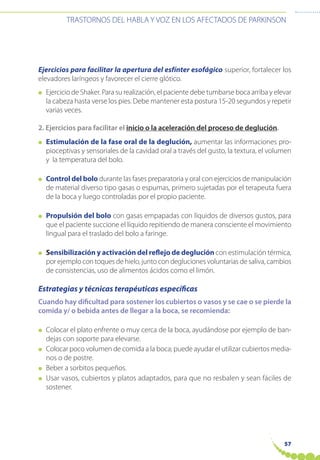 57
TRASTORNOS DEL HABLA Y VOZ EN LOS AFECTADOS DE PARKINSON
Ejercicios para facilitar la apertura del esfínter esofágico superior, fortalecer los
elevadores laríngeos y favorecer el cierre glótico.
● Ejercicio de Shaker. Para su realización, el paciente debe tumbarse boca arriba y elevar
la cabeza hasta verse los pies. Debe mantener esta postura 15-20 segundos y repetir
varias veces.
2. Ejercicios para facilitar el inicio o la aceleración del proceso de deglución.
● Estimulación de la fase oral de la deglución, aumentar las informaciones pro-
pioceptivas y sensoriales de la cavidad oral a través del gusto, la textura, el volumen
y la temperatura del bolo.
● Control del bolo durante las fases preparatoria y oral con ejercicios de manipulación
de material diverso tipo gasas o espumas, primero sujetadas por el terapeuta fuera
de la boca y luego controladas por el propio paciente.
● Propulsión del bolo con gasas empapadas con líquidos de diversos gustos, para
que el paciente succione el líquido repitiendo de manera consciente el movimiento
lingual para el traslado del bolo a faringe.
● Sensibilización y activación del reflejo de deglución con estimulación térmica,
por ejemplo con toques de hielo, junto con degluciones voluntarias de saliva, cambios
de consistencias, uso de alimentos ácidos como el limón.
Estrategias y técnicas terapéuticas específicas
Cuando hay dificultad para sostener los cubiertos o vasos y se cae o se pierde la
comida y/ o bebida antes de llegar a la boca, se recomienda:
● Colocar el plato enfrente o muy cerca de la boca, ayudándose por ejemplo de ban-
dejas con soporte para elevarse.
● Colocar poco volumen de comida a la boca; puede ayudar el utilizar cubiertos media-
nos o de postre.
● Beber a sorbitos pequeños.
● Usar vasos, cubiertos y platos adaptados, para que no resbalen y sean fáciles de
sostener.
 