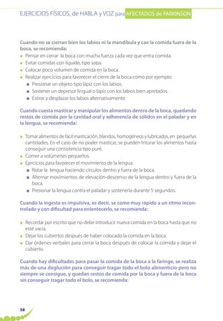 EJERCICIOS FÍSICOS, de HABLA y VOZ para AFECTADOS de PARKINSON
58
Cuando no se cierran bien los labios ni la mandíbula y cae la comida fuera de la
boca, se recomienda:
● Pensar en cerrar la boca con mucha fuerza cada vez que entra comida.
● Evitar comidas con líquido, tipo sopa.
● Colocar poco volumen de comida en la boca.
● Realizar ejercicios para favorecer el cierre de la boca como por ejemplo:
■ Presionar un objeto tipo lápiz con los labios.
■ Sostener un depresor lingual o lápiz con los labios bien apretados.
■ Estirar y desplazar los labios alternativamente.
Cuando cuesta masticar y manipular los alimentos dentro de la boca, quedando
restos de comida por la cavidad oral y adherencia de sólidos en el paladar y en
la lengua, se recomienda:
● Tomar alimentos de fácil masticación, blandos, homogéneos y lubricados, en pequeñas
cantidades. En el caso de no poder masticar, se pueden triturar los alimentos hasta
conseguir una consistencia tipo puré.
● Comer a volúmenes pequeños.
● Ejercicios para favorecer el movimiento de la lengua:
■ Rotar la lengua haciendo círculos dentro y fuera de la boca.
■ Alternar movimientos de elevación-descenso de la lengua dentro y fuera de la
boca.
■ Presionar la lengua contra el paladar y sostenerla durante 5 segundos.
Cuando la ingesta es impulsiva, es decir, se come muy rápido a un ritmo incon-
trolado y con dificultad para enlentecerlo, se recomienda:
● Recordar por escrito que no debe introducir nueva comida en la boca hasta que no
esté vacía.
● Dejar los cubiertos después de haber colocado la comida en la boca.
● Dar órdenes verbales para cerrar la boca después de colocar la comida y dejar el
cubierto.
Cuando hay dificultades para pasar la comida de la boca a la faringe, se realiza
más de una deglución para conseguir tragar todo el bolo alimenticio pero no
siempre se consigue, y quedan restos de comida por la boca y fuera de la boca
sin conseguir tragar todo el bolo, se recomienda:
 