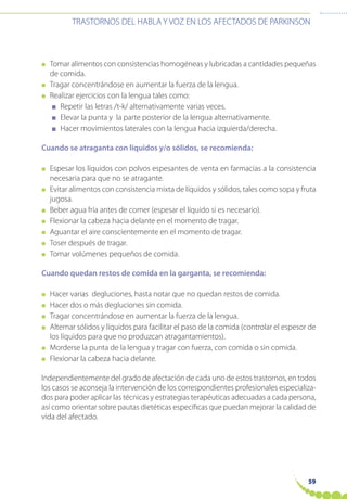 59
TRASTORNOS DEL HABLA Y VOZ EN LOS AFECTADOS DE PARKINSON
● Tomar alimentos con consistencias homogéneas y lubricadas a cantidades pequeñas
de comida.
● Tragar concentrándose en aumentar la fuerza de la lengua.
● Realizar ejercicios con la lengua tales como:
■ Repetir las letras /t-k/ alternativamente varias veces.
■ Elevar la punta y la parte posterior de la lengua alternativamente.
■ Hacer movimientos laterales con la lengua hacia izquierda/derecha.
Cuando se atraganta con líquidos y/o sólidos, se recomienda:
● Espesar los líquidos con polvos espesantes de venta en farmacias a la consistencia
necesaria para que no se atragante.
● Evitar alimentos con consistencia mixta de líquidos y sólidos, tales como sopa y fruta
jugosa.
● Beber agua fría antes de comer (espesar el líquido si es necesario).
● Flexionar la cabeza hacia delante en el momento de tragar.
● Aguantar el aire conscientemente en el momento de tragar.
● Toser después de tragar.
● Tomar volúmenes pequeños de comida.
Cuando quedan restos de comida en la garganta, se recomienda:
● Hacer varias degluciones, hasta notar que no quedan restos de comida.
● Hacer dos o más degluciones sin comida.
● Tragar concentrándose en aumentar la fuerza de la lengua.
● Alternar sólidos y líquidos para facilitar el paso de la comida (controlar el espesor de
los líquidos para que no produzcan atragantamientos).
● Morderse la punta de la lengua y tragar con fuerza, con comida o sin comida.
● Flexionar la cabeza hacia delante.
Independientemente del grado de afectación de cada uno de estos trastornos, en todos
los casos se aconseja la intervención de los correspondientes profesionales especializa-
dos para poder aplicar las técnicas y estrategias terapéuticas adecuadas a cada persona,
así como orientar sobre pautas dietéticas específicas que puedan mejorar la calidad de
vida del afectado.
 