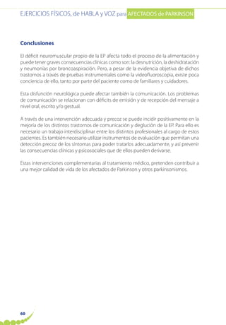 EJERCICIOS FÍSICOS, de HABLA y VOZ para AFECTADOS de PARKINSON
60
Conclusiones
El déficit neuromuscular propio de la EP afecta todo el proceso de la alimentación y
puede tener graves consecuencias clínicas como son: la desnutrición, la deshidratación
y neumonías por broncoaspiración. Pero, a pesar de la evidencia objetiva de dichos
trastornos a través de pruebas instrumentales como la videofluoroscopia, existe poca
conciencia de ello, tanto por parte del paciente como de familiares y cuidadores.
Esta disfunción neurológica puede afectar también la comunicación. Los problemas
de comunicación se relacionan con déficits de emisión y de recepción del mensaje a
nivel oral, escrito y/o gestual.
A través de una intervención adecuada y precoz se puede incidir positivamente en la
mejoría de los distintos trastornos de comunicación y deglución de la EP. Para ello es
necesario un trabajo interdisciplinar entre los distintos profesionales al cargo de estos
pacientes. Es también necesario utilizar instrumentos de evaluación que permitan una
detección precoz de los síntomas para poder tratarlos adecuadamente, y así prevenir
las consecuencias clínicas y psicosociales que de ellos pueden derivarse.
Estas intervenciones complementarias al tratamiento médico, pretenden contribuir a
una mejor calidad de vida de los afectados de Parkinson y otros parkinsonismos.
 