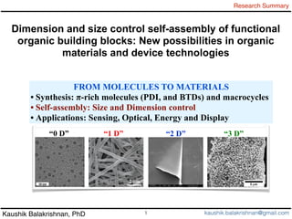Kaushik Balakrishnan, PhD
Research Summary
1 kaushik.balakrishnan@gmail.com
Dimension and size control self-assembly of functional
organic building blocks: New possibilities in organic
materials and device technologies
“0 D” “1 D” “2 D” “3 D”
FROM MOLECULES TO MATERIALS
• Synthesis: π-rich molecules (PDI, and BTDs) and macrocycles
• Self-assembly: Size and Dimension control
• Applications: Sensing, Optical, Energy and Display
 
