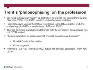 Trent’s ‘philosophising’ on the profession
 We need to know our „history‟ so that when we go into the future (Penney and
  Chandler, 2000; Kirk, 2010) we don‟t make the same mistakes
 Practical activity versus theoretical knowledge (note debates about VCE PE)
  and pedagogical differences between 7-10 and 11-12)
 That the dominant paradigm model (multi-activity curriculum) does not and has
  not EVER worked
 Physical education-as-profession OR physical education-as-discipline?

     – Sport & Outdoor Recreation
     – Other programs
 Hoffman‟s (1987) & Tinning‟s (1992) „future‟ for physical education – from Kirk
  (2010)
 