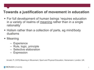 Towards a justification of movement in education
 For full development of human beings „requires education
  in a variety of realms of meaning rather than in a single
  rationality‟
 Holism rather than a collection of parts, eg mind/body
  dualisms
 Meaning
     –   Experience
     –   Rule, logic, principle
     –   Selective elaboration
     –   Expression

 Arnold, P. (1979) Meaning in Movement, Sport and Physical Education, Heinemann; London, UK.
 