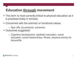 Education through movement
 This term is most currently linked to physical education as it
  is practised today in schools.
 Concerned with the extrinsic or functional values
    – Spin offs, by products, outcomes
 Outcomes suggested:
    – Cognitive development, aesthetic education, moral
      education, social relationships, fitness, physical activity for
      leisure/life
 