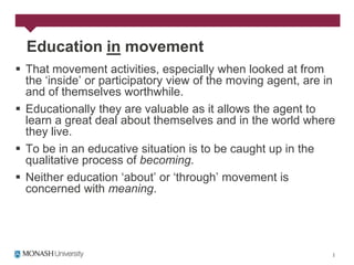 Education in movement
 That movement activities, especially when looked at from
  the „inside‟ or participatory view of the moving agent, are in
  and of themselves worthwhile.
 Educationally they are valuable as it allows the agent to
  learn a great deal about themselves and in the world where
  they live.
 To be in an educative situation is to be caught up in the
  qualitative process of becoming.
 Neither education „about‟ or „through‟ movement is
  concerned with meaning.
 
