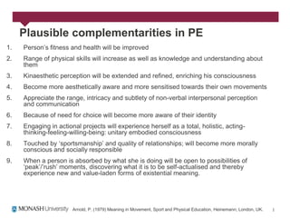 Plausible complementarities in PE
1.   Person‟s fitness and health will be improved
2.   Range of physical skills will increase as well as knowledge and understanding about
     them
3.   Kinaesthetic perception will be extended and refined, enriching his consciousness
4.   Become more aesthetically aware and more sensitised towards their own movements
5.   Appreciate the range, intricacy and subtlety of non-verbal interpersonal perception
     and communication
6.   Because of need for choice will become more aware of their identity
7.   Engaging in actional projects will experience herself as a total, holistic, acting-
     thinking-feeling-willing-being: unitary embodied consciousness
8.   Touched by „sportsmanship‟ and quality of relationships; will become more morally
     conscious and socially responsible
9.   When a person is absorbed by what she is doing will be open to possibilities of
     „peak‟/‟rush‟ moments, discovering what it is to be self-actualised and thereby
     experience new and value-laden forms of existential meaning.




                       Arnold, P. (1979) Meaning in Movement, Sport and Physical Education, Heinemann; London, UK.
 