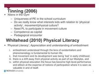 Tinning (2006)
 „Aliens in the Gym‟
      – Uniqueness of PE in the school curriculum
      – Do we really know what interests kids with relation to „physical
        activity‟, movement/physical culture?
      – Need PL to participate in movement culture
      – Competence as capital
      – Pedagogical encounter

 Whitehead (2010) Physical Literacy
 „Physical Literacy‟; Appreciation and understanding of embodiment
    i.   embodiment understood through the lens of existentialism and
         phenomenology is fundamental to human life;
    ii. that movement and its development was being „lost‟ in early childhood;
    iii. there is a drift away from physical activity as part of our lifestyles, and
    iv. within physical education the focus has become high level performance
         and elitism at the expense of notions of participation where it is seen as
         valuable in and of itself.
 