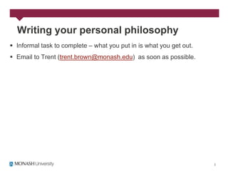 Writing your personal philosophy
 Informal task to complete – what you put in is what you get out.
 Email to Trent (trent.brown@monash.edu) as soon as possible.
 