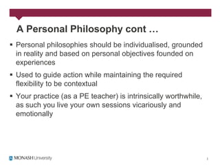 A Personal Philosophy cont …
 Personal philosophies should be individualised, grounded
  in reality and based on personal objectives founded on
  experiences
 Used to guide action while maintaining the required
  flexibility to be contextual
 Your practice (as a PE teacher) is intrinsically worthwhile,
  as such you live your own sessions vicariously and
  emotionally
 