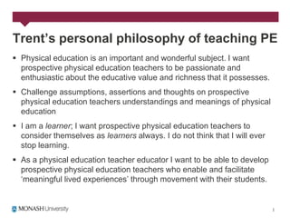 Trent’s personal philosophy of teaching PE
 Physical education is an important and wonderful subject. I want
  prospective physical education teachers to be passionate and
  enthusiastic about the educative value and richness that it possesses.
 Challenge assumptions, assertions and thoughts on prospective
  physical education teachers understandings and meanings of physical
  education
 I am a learner; I want prospective physical education teachers to
  consider themselves as learners always. I do not think that I will ever
  stop learning.
 As a physical education teacher educator I want to be able to develop
  prospective physical education teachers who enable and facilitate
  „meaningful lived experiences‟ through movement with their students.
 