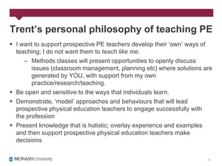Trent’s personal philosophy of teaching PE
 I want to support prospective PE teachers develop their „own‟ ways of
  teaching; I do not want them to teach like me.
     – Methods classes will present opportunities to openly discuss
        issues (classroom management, planning etc) where solutions are
        generated by YOU, with support from my own
        practice/research/teaching.
 Be open and sensitive to the ways that individuals learn.
 Demonstrate, „model‟ approaches and behaviours that will lead
  prospective physical education teachers to engage successfully with
  the profession
 Present knowledge that is holistic; overlay experience and examples
  and then support prospective physical education teachers make
  decisions
 