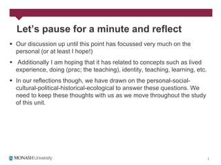 Let’s pause for a minute and reflect
 Our discussion up until this point has focussed very much on the
  personal (or at least I hope!)
 Additionally I am hoping that it has related to concepts such as lived
  experience, doing (prac; the teaching), identity, teaching, learning, etc.
 In our reflections though, we have drawn on the personal-social-
  cultural-political-historical-ecological to answer these questions. We
  need to keep these thoughts with us as we move throughout the study
  of this unit.
 
