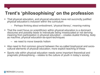 Trent’s ‘philosophising’ on the profession
 That physical education, and physical educators have not succinctly justified
  physical education‟s inclusion within the curriculum
     – Perhaps thinking about embodiment, „physical literacy‟, meaning-making
 That the overt focus on scientificism within physical education is a dominant
  discourse and possibly leads to individuals being miseducated or not deriving
  meaning from participation in physical education – creates dualist thinking, body
  as machine; physical education-as-sport-techniques
     – we need to move towards holism
 Also need to find common ground between the so-called biophysical and socio-
  cultural elements of physical education; more explicit teaching of these
 Sports role within physical education needs some important theoretical and
  pragmatic philosophising – relates to the culture of youth in today‟s society
 