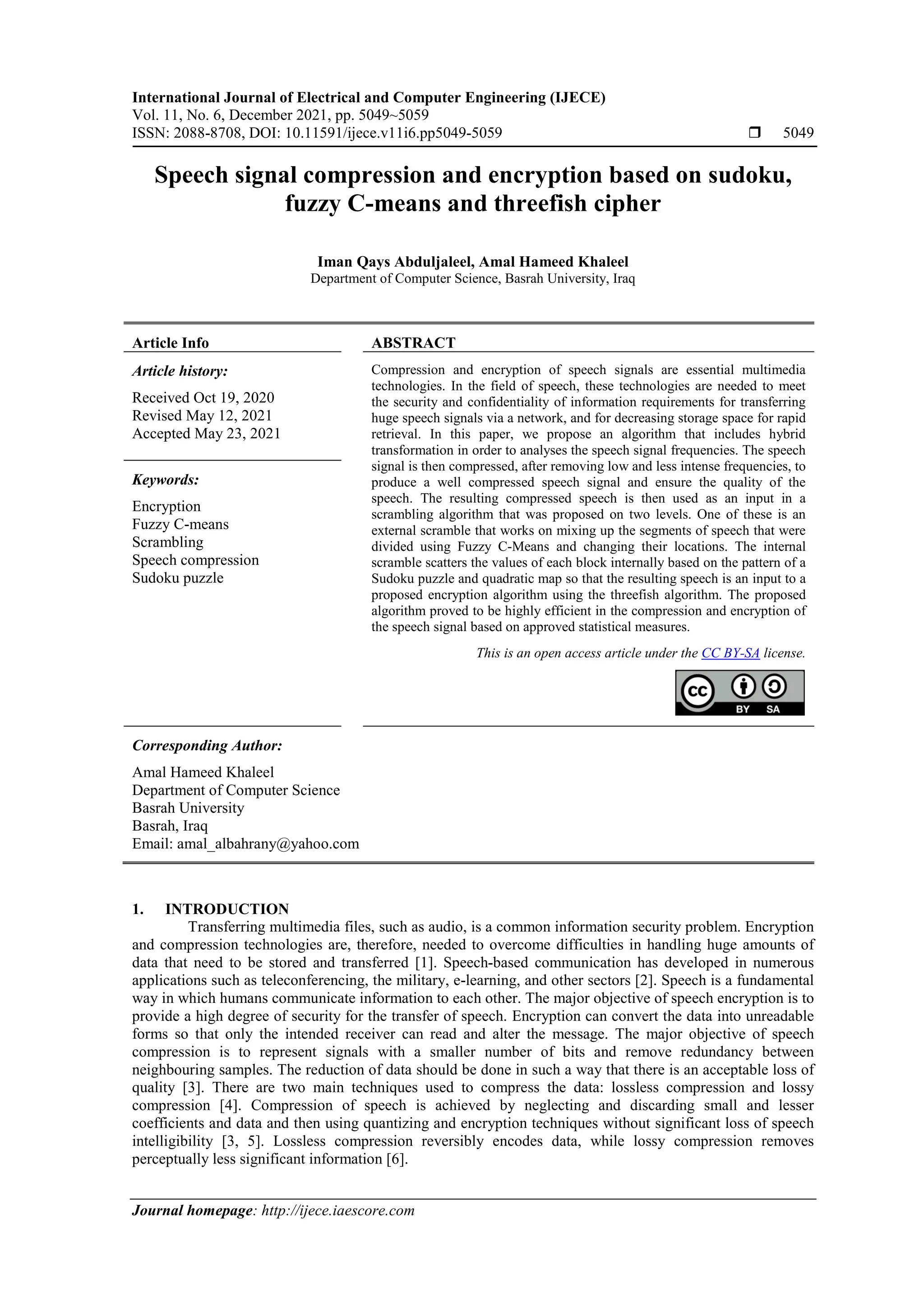 International Journal of Electrical and Computer Engineering (IJECE) Vol. 11, No. 6, December 2021, pp. 5049~5059 ISSN: 2088-8708, DOI: 10.11591/ijece.v11i6.pp5049-5059  5049 Journal homepage: http://ijece.iaescore.com Speech signal compression and encryption based on sudoku, fuzzy C-means and threefish cipher Iman Qays Abduljaleel, Amal Hameed Khaleel Department of Computer Science, Basrah University, Iraq Article Info ABSTRACT Article history: Received Oct 19, 2020 Revised May 12, 2021 Accepted May 23, 2021 Compression and encryption of speech signals are essential multimedia technologies. In the field of speech, these technologies are needed to meet the security and confidentiality of information requirements for transferring huge speech signals via a network, and for decreasing storage space for rapid retrieval. In this paper, we propose an algorithm that includes hybrid transformation in order to analyses the speech signal frequencies. The speech signal is then compressed, after removing low and less intense frequencies, to produce a well compressed speech signal and ensure the quality of the speech. The resulting compressed speech is then used as an input in a scrambling algorithm that was proposed on two levels. One of these is an external scramble that works on mixing up the segments of speech that were divided using Fuzzy C-Means and changing their locations. The internal scramble scatters the values of each block internally based on the pattern of a Sudoku puzzle and quadratic map so that the resulting speech is an input to a proposed encryption algorithm using the threefish algorithm. The proposed algorithm proved to be highly efficient in the compression and encryption of the speech signal based on approved statistical measures. Keywords: Encryption Fuzzy C-means Scrambling Speech compression Sudoku puzzle This is an open access article under the CC BY-SA license. Corresponding Author: Amal Hameed Khaleel Department of Computer Science Basrah University Basrah, Iraq Email: amal_albahrany@yahoo.com 1. INTRODUCTION Transferring multimedia files, such as audio, is a common information security problem. Encryption and compression technologies are, therefore, needed to overcome difficulties in handling huge amounts of data that need to be stored and transferred [1]. Speech-based communication has developed in numerous applications such as teleconferencing, the military, e-learning, and other sectors [2]. Speech is a fundamental way in which humans communicate information to each other. The major objective of speech encryption is to provide a high degree of security for the transfer of speech. Encryption can convert the data into unreadable forms so that only the intended receiver can read and alter the message. The major objective of speech compression is to represent signals with a smaller number of bits and remove redundancy between neighbouring samples. The reduction of data should be done in such a way that there is an acceptable loss of quality [3]. There are two main techniques used to compress the data: lossless compression and lossy compression [4]. Compression of speech is achieved by neglecting and discarding small and lesser coefficients and data and then using quantizing and encryption techniques without significant loss of speech intelligibility [3, 5]. Lossless compression reversibly encodes data, while lossy compression removes perceptually less significant information [6]. 