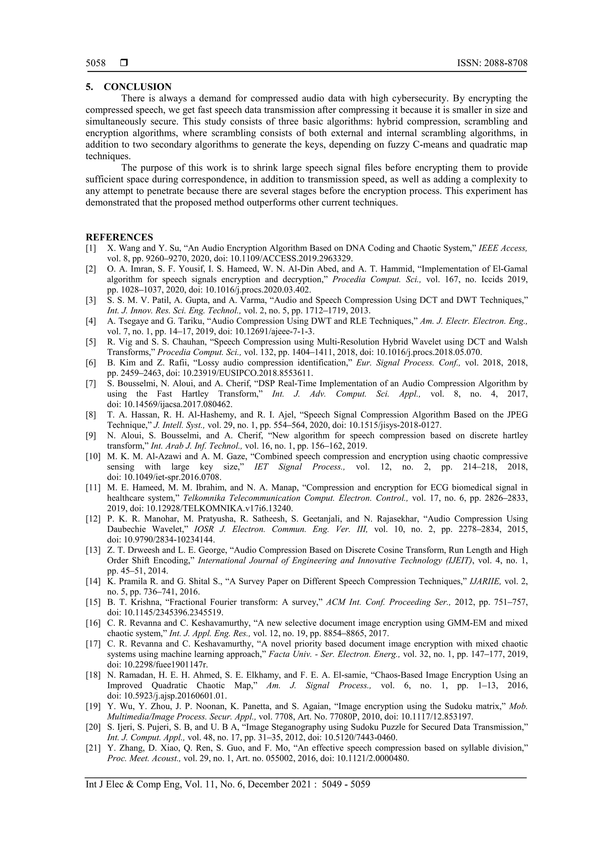  ISSN: 2088-8708 Int J Elec & Comp Eng, Vol. 11, No. 6, December 2021 : 5049 - 5059 5058 5. CONCLUSION There is always a demand for compressed audio data with high cybersecurity. By encrypting the compressed speech, we get fast speech data transmission after compressing it because it is smaller in size and simultaneously secure. This study consists of three basic algorithms: hybrid compression, scrambling and encryption algorithms, where scrambling consists of both external and internal scrambling algorithms, in addition to two secondary algorithms to generate the keys, depending on fuzzy C-means and quadratic map techniques. The purpose of this work is to shrink large speech signal files before encrypting them to provide sufficient space during correspondence, in addition to transmission speed, as well as adding a complexity to any attempt to penetrate because there are several stages before the encryption process. This experiment has demonstrated that the proposed method outperforms other current techniques. REFERENCES [1] X. Wang and Y. Su, “An Audio Encryption Algorithm Based on DNA Coding and Chaotic System,” IEEE Access, vol. 8, pp. 9260–9270, 2020, doi: 10.1109/ACCESS.2019.2963329. [2] O. A. Imran, S. F. Yousif, I. S. Hameed, W. N. Al-Din Abed, and A. T. Hammid, “Implementation of El-Gamal algorithm for speech signals encryption and decryption,” Procedia Comput. Sci., vol. 167, no. Iccids 2019, pp. 1028–1037, 2020, doi: 10.1016/j.procs.2020.03.402. [3] S. S. M. V. Patil, A. Gupta, and A. Varma, “Audio and Speech Compression Using DCT and DWT Techniques,” Int. J. Innov. Res. Sci. Eng. Technol., vol. 2, no. 5, pp. 1712–1719, 2013. [4] A. Tsegaye and G. Tariku, “Audio Compression Using DWT and RLE Techniques,” Am. J. Electr. Electron. Eng., vol. 7, no. 1, pp. 14–17, 2019, doi: 10.12691/ajeee-7-1-3. [5] R. Vig and S. S. Chauhan, “Speech Compression using Multi-Resolution Hybrid Wavelet using DCT and Walsh Transforms,” Procedia Comput. Sci., vol. 132, pp. 1404–1411, 2018, doi: 10.1016/j.procs.2018.05.070. [6] B. Kim and Z. Rafii, “Lossy audio compression identification,” Eur. Signal Process. Conf., vol. 2018, 2018, pp. 2459–2463, doi: 10.23919/EUSIPCO.2018.8553611. [7] S. Bousselmi, N. Aloui, and A. Cherif, “DSP Real-Time Implementation of an Audio Compression Algorithm by using the Fast Hartley Transform,” Int. J. Adv. Comput. Sci. Appl., vol. 8, no. 4, 2017, doi: 10.14569/ijacsa.2017.080462. [8] T. A. Hassan, R. H. Al-Hashemy, and R. I. Ajel, “Speech Signal Compression Algorithm Based on the JPEG Technique,” J. Intell. Syst., vol. 29, no. 1, pp. 554–564, 2020, doi: 10.1515/jisys-2018-0127. [9] N. Aloui, S. Bousselmi, and A. Cherif, “New algorithm for speech compression based on discrete hartley transform,” Int. Arab J. Inf. Technol., vol. 16, no. 1, pp. 156–162, 2019. [10] M. K. M. Al-Azawi and A. M. Gaze, “Combined speech compression and encryption using chaotic compressive sensing with large key size,” IET Signal Process., vol. 12, no. 2, pp. 214–218, 2018, doi: 10.1049/iet-spr.2016.0708. [11] M. E. Hameed, M. M. Ibrahim, and N. A. Manap, “Compression and encryption for ECG biomedical signal in healthcare system,” Telkomnika Telecommunication Comput. Electron. Control., vol. 17, no. 6, pp. 2826–2833, 2019, doi: 10.12928/TELKOMNIKA.v17i6.13240. [12] P. K. R. Manohar, M. Pratyusha, R. Satheesh, S. Geetanjali, and N. Rajasekhar, “Audio Compression Using Daubechie Wavelet,” IOSR J. Electron. Commun. Eng. Ver. III, vol. 10, no. 2, pp. 2278–2834, 2015, doi: 10.9790/2834-10234144. [13] Z. T. Drweesh and L. E. George, “Audio Compression Based on Discrete Cosine Transform, Run Length and High Order Shift Encoding,” International Journal of Engineering and Innovative Technology (IJEIT), vol. 4, no. 1, pp. 45–51, 2014. [14] K. Pramila R. and G. Shital S., “A Survey Paper on Different Speech Compression Techniques,” IJARIIE, vol. 2, no. 5, pp. 736–741, 2016. [15] B. T. Krishna, “Fractional Fourier transform: A survey,” ACM Int. Conf. Proceeding Ser., 2012, pp. 751–757, doi: 10.1145/2345396.2345519. [16] C. R. Revanna and C. Keshavamurthy, “A new selective document image encryption using GMM-EM and mixed chaotic system,” Int. J. Appl. Eng. Res., vol. 12, no. 19, pp. 8854–8865, 2017. [17] C. R. Revanna and C. Keshavamurthy, “A novel priority based document image encryption with mixed chaotic systems using machine learning approach,” Facta Univ. - Ser. Electron. Energ., vol. 32, no. 1, pp. 147–177, 2019, doi: 10.2298/fuee1901147r. [18] N. Ramadan, H. E. H. Ahmed, S. E. Elkhamy, and F. E. A. El-samie, “Chaos-Based Image Encryption Using an Improved Quadratic Chaotic Map,” Am. J. Signal Process., vol. 6, no. 1, pp. 1–13, 2016, doi: 10.5923/j.ajsp.20160601.01. [19] Y. Wu, Y. Zhou, J. P. Noonan, K. Panetta, and S. Agaian, “Image encryption using the Sudoku matrix,” Mob. Multimedia/Image Process. Secur. Appl., vol. 7708, Art. No. 77080P, 2010, doi: 10.1117/12.853197. [20] S. Ijeri, S. Pujeri, S. B, and U. B A, “Image Steganography using Sudoku Puzzle for Secured Data Transmission,” Int. J. Comput. Appl., vol. 48, no. 17, pp. 31–35, 2012, doi: 10.5120/7443-0460. [21] Y. Zhang, D. Xiao, Q. Ren, S. Guo, and F. Mo, “An effective speech compression based on syllable division,” Proc. Meet. Acoust., vol. 29, no. 1, Art. no. 055002, 2016, doi: 10.1121/2.0000480. 