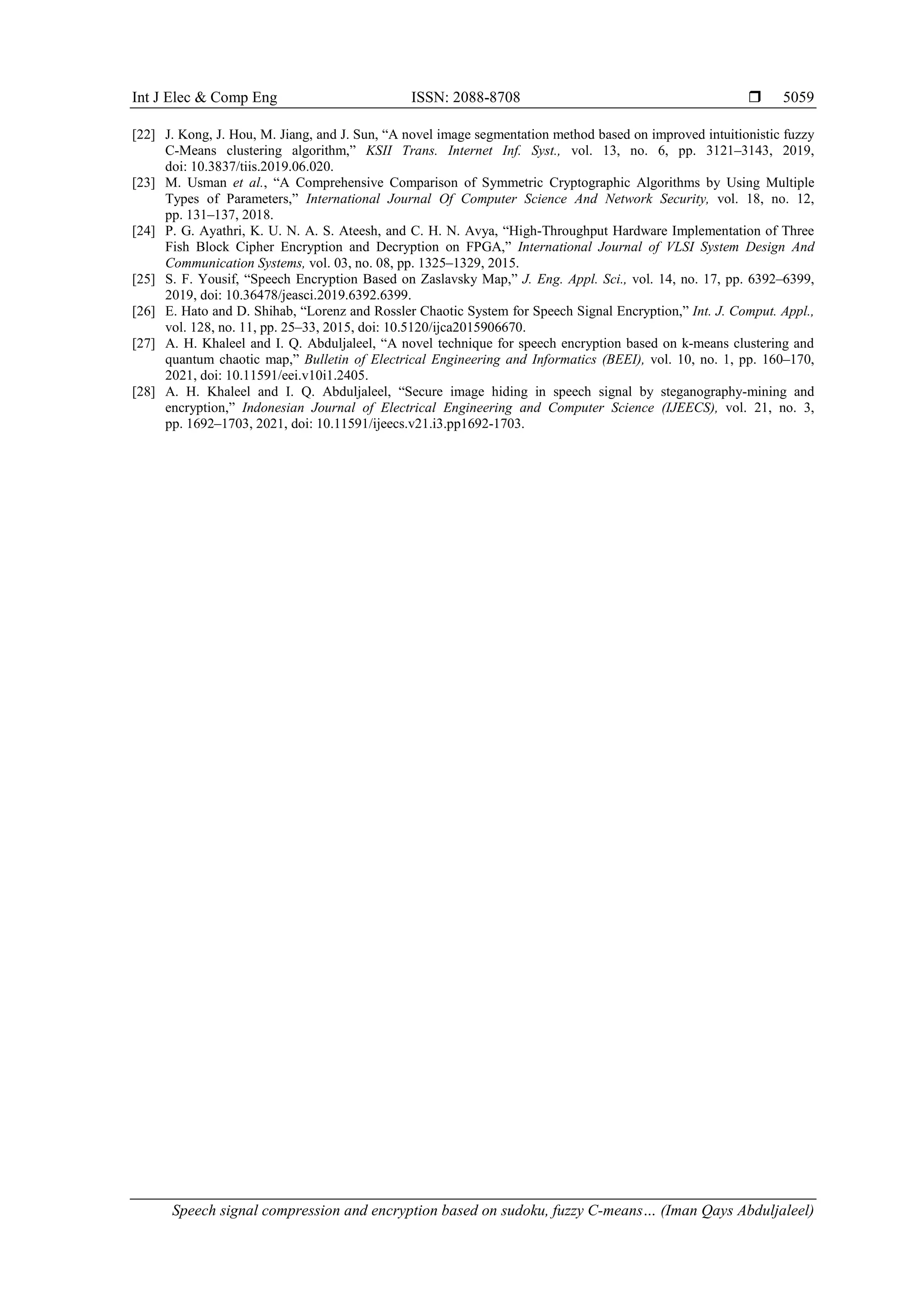 Int J Elec & Comp Eng ISSN: 2088-8708  Speech signal compression and encryption based on sudoku, fuzzy C-means… (Iman Qays Abduljaleel) 5059 [22] J. Kong, J. Hou, M. Jiang, and J. Sun, “A novel image segmentation method based on improved intuitionistic fuzzy C-Means clustering algorithm,” KSII Trans. Internet Inf. Syst., vol. 13, no. 6, pp. 3121–3143, 2019, doi: 10.3837/tiis.2019.06.020. [23] M. Usman et al., “A Comprehensive Comparison of Symmetric Cryptographic Algorithms by Using Multiple Types of Parameters,” International Journal Of Computer Science And Network Security, vol. 18, no. 12, pp. 131–137, 2018. [24] P. G. Ayathri, K. U. N. A. S. Ateesh, and C. H. N. Avya, “High-Throughput Hardware Implementation of Three Fish Block Cipher Encryption and Decryption on FPGA,” International Journal of VLSI System Design And Communication Systems, vol. 03, no. 08, pp. 1325–1329, 2015. [25] S. F. Yousif, “Speech Encryption Based on Zaslavsky Map,” J. Eng. Appl. Sci., vol. 14, no. 17, pp. 6392–6399, 2019, doi: 10.36478/jeasci.2019.6392.6399. [26] E. Hato and D. Shihab, “Lorenz and Rossler Chaotic System for Speech Signal Encryption,” Int. J. Comput. Appl., vol. 128, no. 11, pp. 25–33, 2015, doi: 10.5120/ijca2015906670. [27] A. H. Khaleel and I. Q. Abduljaleel, “A novel technique for speech encryption based on k-means clustering and quantum chaotic map,” Bulletin of Electrical Engineering and Informatics (BEEI), vol. 10, no. 1, pp. 160–170, 2021, doi: 10.11591/eei.v10i1.2405. [28] A. H. Khaleel and I. Q. Abduljaleel, “Secure image hiding in speech signal by steganography-mining and encryption,” Indonesian Journal of Electrical Engineering and Computer Science (IJEECS), vol. 21, no. 3, pp. 1692–1703, 2021, doi: 10.11591/ijeecs.v21.i3.pp1692-1703. 