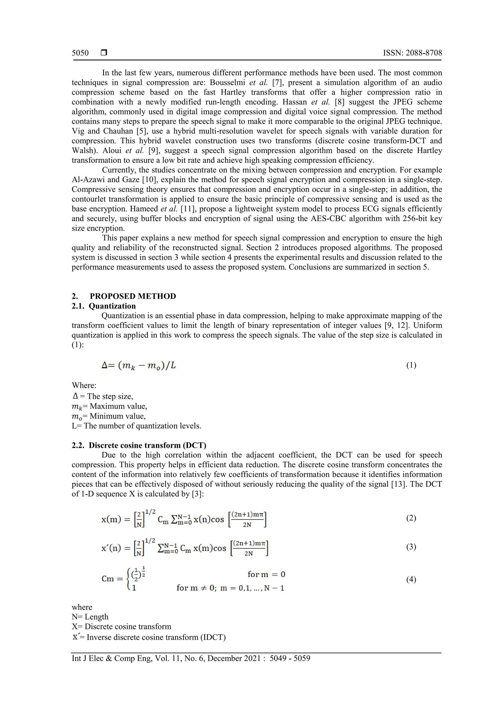  ISSN: 2088-8708 Int J Elec & Comp Eng, Vol. 11, No. 6, December 2021 : 5049 - 5059 5050 In the last few years, numerous different performance methods have been used. The most common techniques in signal compression are: Bousselmi et al. [7], present a simulation algorithm of an audio compression scheme based on the fast Hartley transforms that offer a higher compression ratio in combination with a newly modified run-length encoding. Hassan et al. [8] suggest the JPEG scheme algorithm, commonly used in digital image compression and digital voice signal compression. The method contains many steps to prepare the speech signal to make it more comparable to the original JPEG technique. Vig and Chauhan [5], use a hybrid multi-resolution wavelet for speech signals with variable duration for compression. This hybrid wavelet construction uses two transforms (discrete cosine transform-DCT and Walsh). Aloui et al. [9], suggest a speech signal compression algorithm based on the discrete Hartley transformation to ensure a low bit rate and achieve high speaking compression efficiency. Currently, the studies concentrate on the mixing between compression and encryption. For example Al-Azawi and Gaze [10], explain the method for speech signal encryption and compression in a single-step. Compressive sensing theory ensures that compression and encryption occur in a single-step; in addition, the contourlet transformation is applied to ensure the basic principle of compressive sensing and is used as the base encryption. Hameed et al. [11], propose a lightweight system model to process ECG signals efficiently and securely, using buffer blocks and encryption of signal using the AES-CBC algorithm with 256-bit key size encryption. This paper explains a new method for speech signal compression and encryption to ensure the high quality and reliability of the reconstructed signal. Section 2 introduces proposed algorithms. The proposed system is discussed in section 3 while section 4 presents the experimental results and discussion related to the performance measurements used to assess the proposed system. Conclusions are summarized in section 5. 2. PROPOSED METHOD 2.1. Quantization Quantization is an essential phase in data compression, helping to make approximate mapping of the transform coefficient values to limit the length of binary representation of integer values [9, 12]. Uniform quantization is applied in this work to compress the speech signals. The value of the step size is calculated in (1): (1) Where: = The step size, 𝑚𝑚𝑘𝑘= Maximum value, 𝑚𝑚𝑜𝑜= Minimum value, L= The number of quantization levels. 2.2. Discrete cosine transform (DCT) Due to the high correlation within the adjacent coefficient, the DCT can be used for speech compression. This property helps in efficient data reduction. The discrete cosine transform concentrates the content of the information into relatively few coefficients of transformation because it identifies information pieces that can be effectively disposed of without seriously reducing the quality of the signal [13]. The DCT of 1-D sequence X is calculated by [3]: (2) (3) (4) where N= Length X= Discrete cosine transform = Inverse discrete cosine transform (IDCT) 