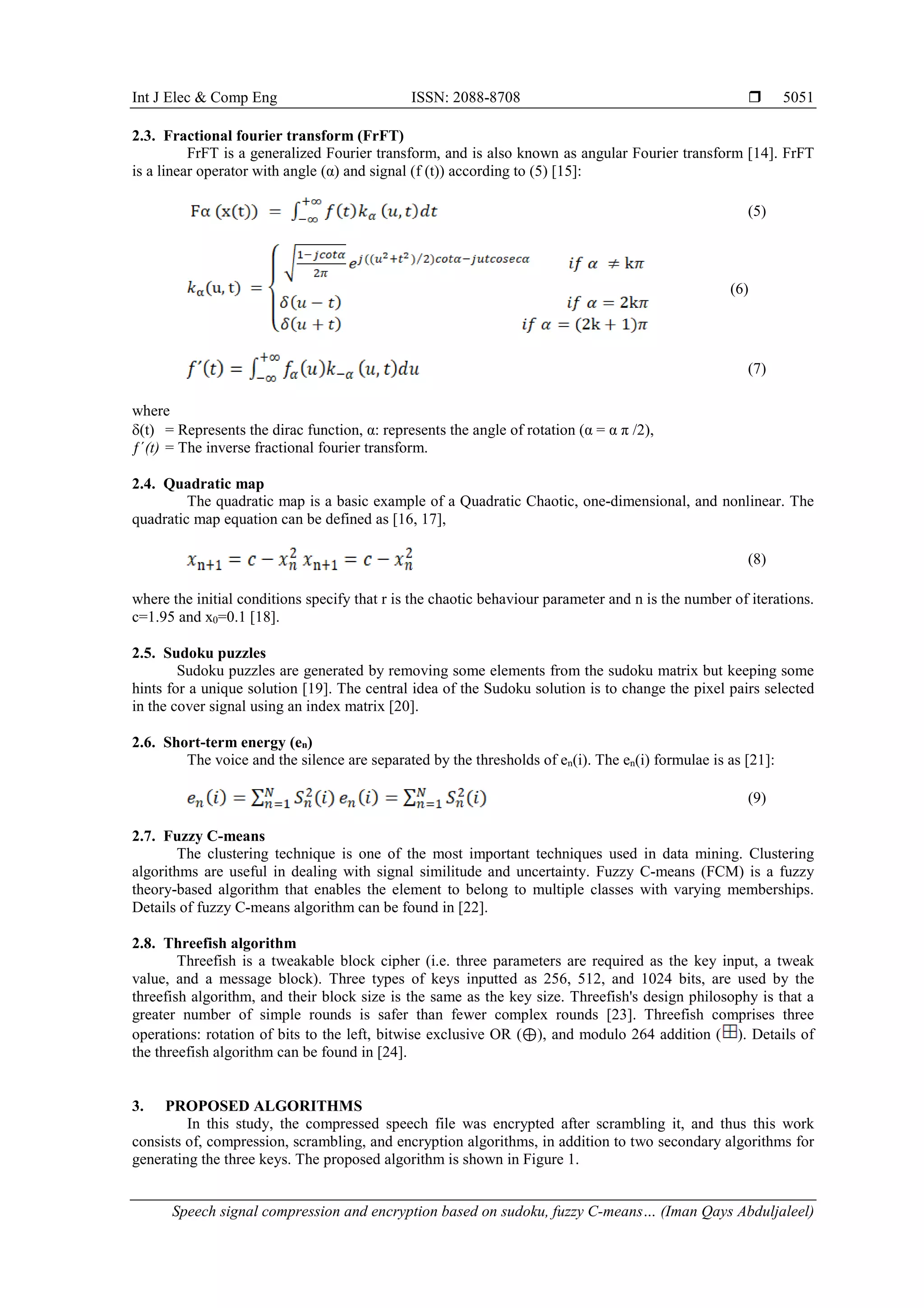 Int J Elec & Comp Eng ISSN: 2088-8708  Speech signal compression and encryption based on sudoku, fuzzy C-means… (Iman Qays Abduljaleel) 5051 2.3. Fractional fourier transform (FrFT) FrFT is a generalized Fourier transform, and is also known as angular Fourier transform [14]. FrFT is a linear operator with angle (α) and signal (f (t)) according to (5) [15]: (5) (6) (7) where δ(t) = Represents the dirac function, α: represents the angle of rotation (α = α π /2), ƒˊ(t) = The inverse fractional fourier transform. 2.4. Quadratic map The quadratic map is a basic example of a Quadratic Chaotic, one-dimensional, and nonlinear. The quadratic map equation can be defined as [16, 17], (8) where the initial conditions specify that r is the chaotic behaviour parameter and n is the number of iterations. c=1.95 and x0=0.1 [18]. 2.5. Sudoku puzzles Sudoku puzzles are generated by removing some elements from the sudoku matrix but keeping some hints for a unique solution [19]. The central idea of the Sudoku solution is to change the pixel pairs selected in the cover signal using an index matrix [20]. 2.6. Short-term energy (en) The voice and the silence are separated by the thresholds of en(i). The en(i) formulae is as [21]: (9) 2.7. Fuzzy C-means The clustering technique is one of the most important techniques used in data mining. Clustering algorithms are useful in dealing with signal similitude and uncertainty. Fuzzy C-means (FCM) is a fuzzy theory-based algorithm that enables the element to belong to multiple classes with varying memberships. Details of fuzzy C-means algorithm can be found in [22]. 2.8. Threefish algorithm Threefish is a tweakable block cipher (i.e. three parameters are required as the key input, a tweak value, and a message block). Three types of keys inputted as 256, 512, and 1024 bits, are used by the threefish algorithm, and their block size is the same as the key size. Threefish's design philosophy is that a greater number of simple rounds is safer than fewer complex rounds [23]. Threefish comprises three operations: rotation of bits to the left, bitwise exclusive OR (⊕), and modulo 264 addition ( ). Details of the threefish algorithm can be found in [24]. 3. PROPOSED ALGORITHMS In this study, the compressed speech file was encrypted after scrambling it, and thus this work consists of, compression, scrambling, and encryption algorithms, in addition to two secondary algorithms for generating the three keys. The proposed algorithm is shown in Figure 1. 