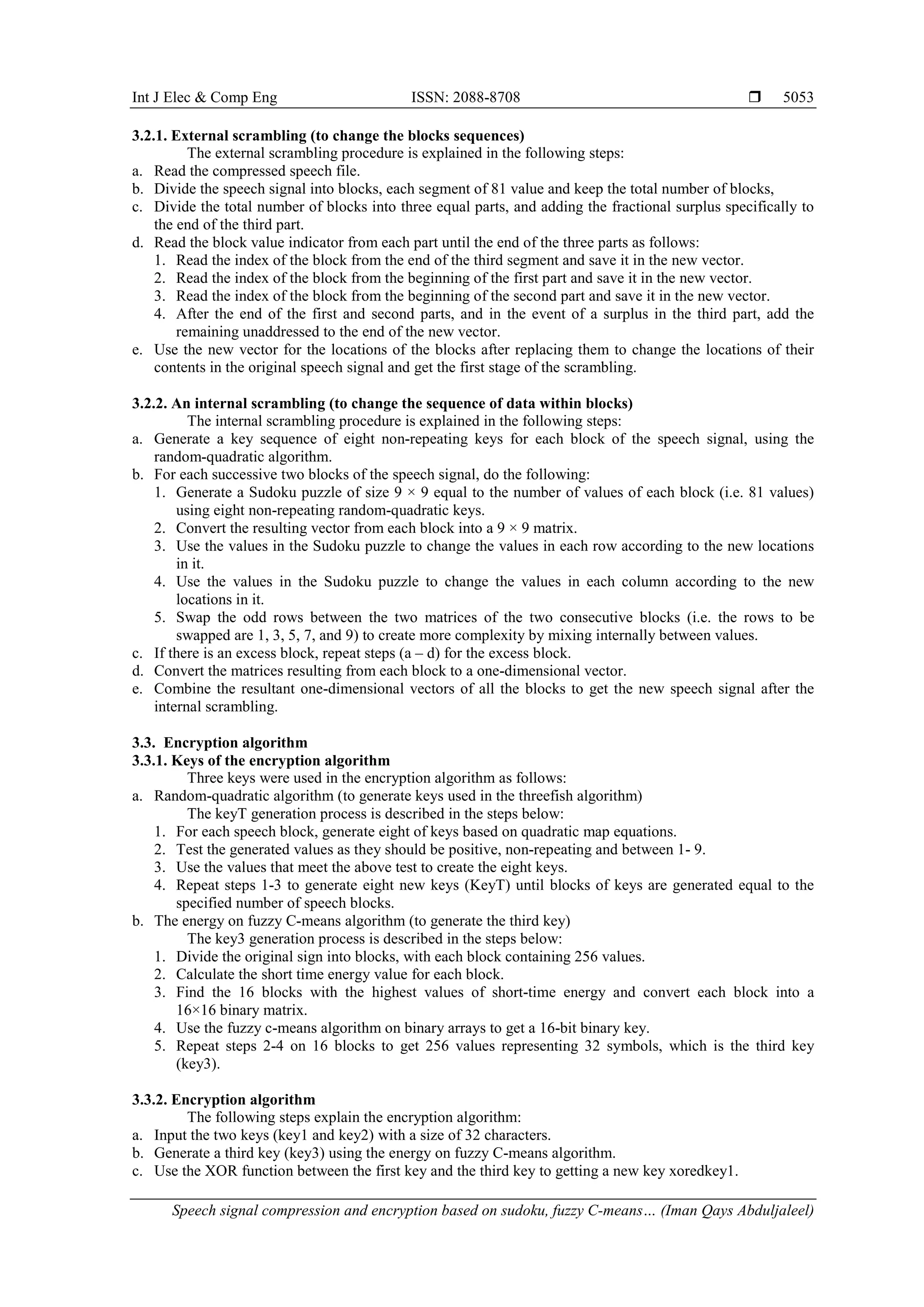 Int J Elec & Comp Eng ISSN: 2088-8708  Speech signal compression and encryption based on sudoku, fuzzy C-means… (Iman Qays Abduljaleel) 5053 3.2.1. External scrambling (to change the blocks sequences) The external scrambling procedure is explained in the following steps: a. Read the compressed speech file. b. Divide the speech signal into blocks, each segment of 81 value and keep the total number of blocks, c. Divide the total number of blocks into three equal parts, and adding the fractional surplus specifically to the end of the third part. d. Read the block value indicator from each part until the end of the three parts as follows: 1. Read the index of the block from the end of the third segment and save it in the new vector. 2. Read the index of the block from the beginning of the first part and save it in the new vector. 3. Read the index of the block from the beginning of the second part and save it in the new vector. 4. After the end of the first and second parts, and in the event of a surplus in the third part, add the remaining unaddressed to the end of the new vector. e. Use the new vector for the locations of the blocks after replacing them to change the locations of their contents in the original speech signal and get the first stage of the scrambling. 3.2.2. An internal scrambling (to change the sequence of data within blocks) The internal scrambling procedure is explained in the following steps: a. Generate a key sequence of eight non-repeating keys for each block of the speech signal, using the random-quadratic algorithm. b. For each successive two blocks of the speech signal, do the following: 1. Generate a Sudoku puzzle of size 9 × 9 equal to the number of values of each block (i.e. 81 values) using eight non-repeating random-quadratic keys. 2. Convert the resulting vector from each block into a 9 × 9 matrix. 3. Use the values in the Sudoku puzzle to change the values in each row according to the new locations in it. 4. Use the values in the Sudoku puzzle to change the values in each column according to the new locations in it. 5. Swap the odd rows between the two matrices of the two consecutive blocks (i.e. the rows to be swapped are 1, 3, 5, 7, and 9) to create more complexity by mixing internally between values. c. If there is an excess block, repeat steps (a – d) for the excess block. d. Convert the matrices resulting from each block to a one-dimensional vector. e. Combine the resultant one-dimensional vectors of all the blocks to get the new speech signal after the internal scrambling. 3.3. Encryption algorithm 3.3.1. Keys of the encryption algorithm Three keys were used in the encryption algorithm as follows: a. Random-quadratic algorithm (to generate keys used in the threefish algorithm) The keyT generation process is described in the steps below: 1. For each speech block, generate eight of keys based on quadratic map equations. 2. Test the generated values as they should be positive, non-repeating and between 1- 9. 3. Use the values that meet the above test to create the eight keys. 4. Repeat steps 1-3 to generate eight new keys (KeyT) until blocks of keys are generated equal to the specified number of speech blocks. b. The energy on fuzzy C-means algorithm (to generate the third key) The key3 generation process is described in the steps below: 1. Divide the original sign into blocks, with each block containing 256 values. 2. Calculate the short time energy value for each block. 3. Find the 16 blocks with the highest values of short-time energy and convert each block into a 16×16 binary matrix. 4. Use the fuzzy c-means algorithm on binary arrays to get a 16-bit binary key. 5. Repeat steps 2-4 on 16 blocks to get 256 values representing 32 symbols, which is the third key (key3). 3.3.2. Encryption algorithm The following steps explain the encryption algorithm: a. Input the two keys (key1 and key2) with a size of 32 characters. b. Generate a third key (key3) using the energy on fuzzy C-means algorithm. c. Use the XOR function between the first key and the third key to getting a new key xoredkey1. 