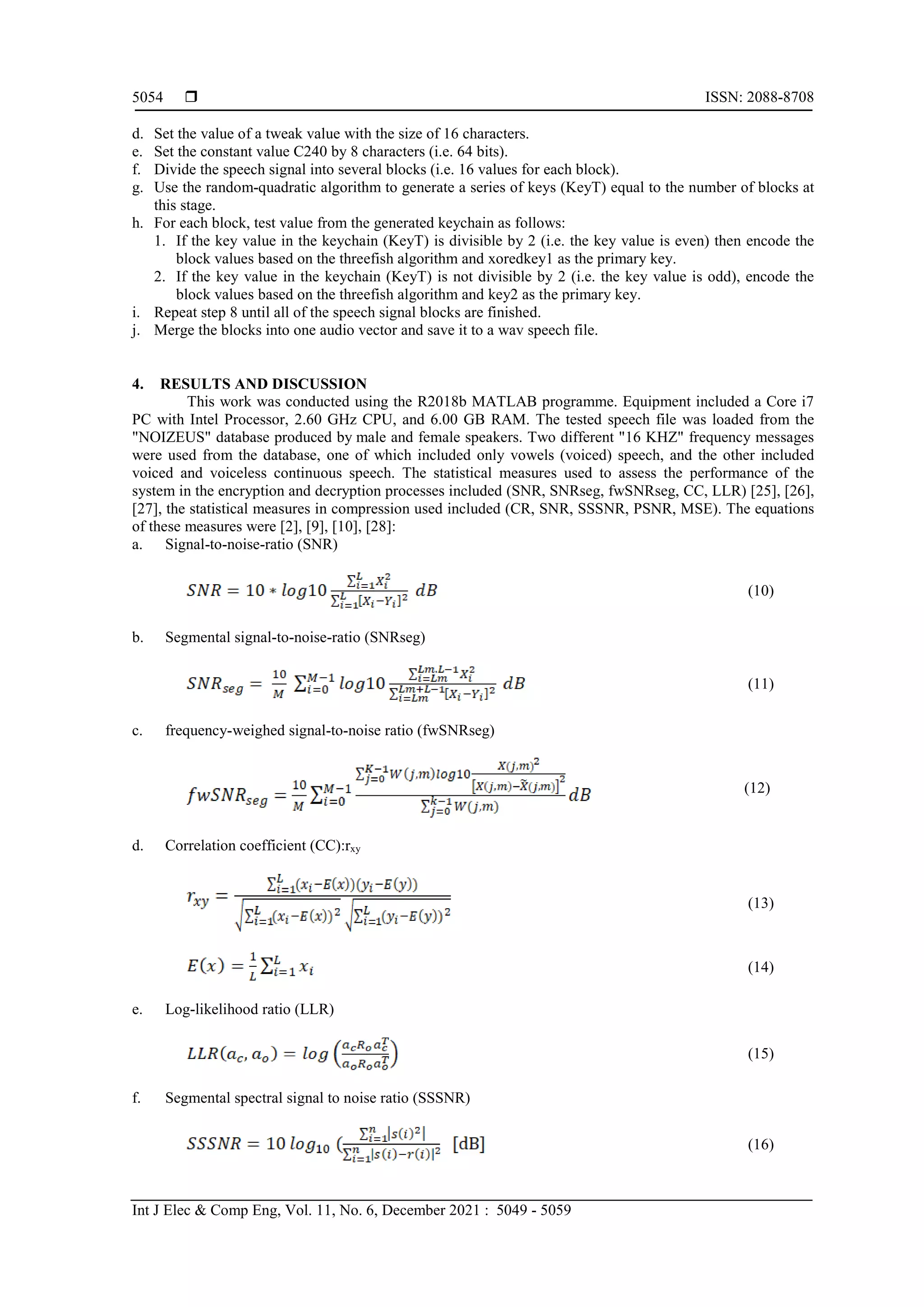  ISSN: 2088-8708 Int J Elec & Comp Eng, Vol. 11, No. 6, December 2021 : 5049 - 5059 5054 d. Set the value of a tweak value with the size of 16 characters. e. Set the constant value C240 by 8 characters (i.e. 64 bits). f. Divide the speech signal into several blocks (i.e. 16 values for each block). g. Use the random-quadratic algorithm to generate a series of keys (KeyT) equal to the number of blocks at this stage. h. For each block, test value from the generated keychain as follows: 1. If the key value in the keychain (KeyT) is divisible by 2 (i.e. the key value is even) then encode the block values based on the threefish algorithm and xoredkey1 as the primary key. 2. If the key value in the keychain (KeyT) is not divisible by 2 (i.e. the key value is odd), encode the block values based on the threefish algorithm and key2 as the primary key. i. Repeat step 8 until all of the speech signal blocks are finished. j. Merge the blocks into one audio vector and save it to a wav speech file. 4. RESULTS AND DISCUSSION This work was conducted using the R2018b MATLAB programme. Equipment included a Core i7 PC with Intel Processor, 2.60 GHz CPU, and 6.00 GB RAM. The tested speech file was loaded from the "NOIZEUS" database produced by male and female speakers. Two different "16 KHZ" frequency messages were used from the database, one of which included only vowels (voiced) speech, and the other included voiced and voiceless continuous speech. The statistical measures used to assess the performance of the system in the encryption and decryption processes included (SNR, SNRseg, fwSNRseg, CC, LLR) [25], [26], [27], the statistical measures in compression used included (CR, SNR, SSSNR, PSNR, MSE). The equations of these measures were [2], [9], [10], [28]: a. Signal-to-noise-ratio (SNR) (10) b. Segmental signal-to-noise-ratio (SNRseg) (11) c. frequency-weighed signal-to-noise ratio (fwSNRseg) (12) d. Correlation coefficient (CC):rxy (13) (14) e. Log-likelihood ratio (LLR) (15) f. Segmental spectral signal to noise ratio (SSSNR) (16) 