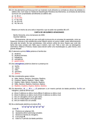 Prof. Agamenon Roberto TABELAPERIÓDICA www.agamenonquimica.com 14
85) Um dos elementos químicos que tem se mostrado muito eficiente no combate ao câncer de próstata é o
selênio (Se). Com base na Tabela de Classificação Periódica dos Elementos, os símbolos de elementos
químicos com propriedades semelhantes ao selênio são:
a) Cl, Br e I.
b) Te, S e Po.
c) P, As e Sb.
d) As, Br e Kr.
e) He, Ne e Ar.
Observe um trecho de uma carta e responda o que se pede nas questões 86 e 87.
CARTA DE UM QUÍMICO APAIXONADO
Berílio Horizonte, zinco de benzeno de 2000.
Querida Valência,
“Sinceramente, não sei por que você está à procura de um processo de separação, como se
fossemos misturas e não substâncias puras! Mesmo sendo um pouco volátil, nosso relacionamento
não pode dar erradio. Se isso acontecesse, irídio emboro urânio de raiva. Espero que você não
tenha tido mais contato com Hélio (que é nobre!), nem com Túlio e nem com os estrangeiros
(Germânio, Polônio e Frâncio). Esses casos devem sofrer uma neutralização ou, pelo menos, uma
grande diluição”.
86) O elemento químico Hélio pertence à família dos:
a) alcalinos.
b) alcalinos terrosos.
c) halogênios.
d) calcogênios.
e) gases nobres.
87) Dos calcogênios podemos observar a presença do:
a) berílio.
b) urânio.
c) hélio.
d) germânio.
e) polônio.
88) São considerados gases nobres:
a) Hélio, Neônio, Xenônio, Germânio, Radônio.
b) Criptônio, Neônio, Radônio, Titânio, Hélio.
c) Argônio, Hélio, Neônio, Escândio, Radônio.
d) Hélio, Xenônio, Radônio, Estrôncio, Neônio.
e) Radônio, Criptônio, Argônio, Neônio, Xenônio.
89) Os elementos x A, x + 1 B e x + 2 C pertencem a um mesmo período da tabela periódica. Se B é um
halogênio, pode-se afirmar que:
a) A tem 5 elétrons no último nível e B tem 6 elétrons no último nível.
b) A tem 6 elétrons no último nível e C tem 2 elétrons no último nível.
c) A é um calcogênio e C é um gás nobre.
d) A é um metal alcalino e C é gás nobre.
e) A é um metal e C é um ametal.
90) Se a distribuição eletrônica do átomo R é:
1s2
2s2
2p6
3s2
3p6
4s2
3d10
4p3
Então R:
a) Pertence ao subgrupo IIIA.
b) Apresenta último subnível p completo.
c) Pertence à família do nitrogênio.
d) É do grupo B.
e) Está no 3º período da tabela periódica.
 