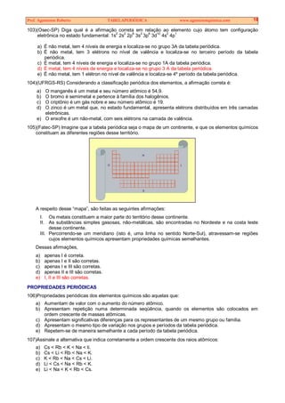 Prof. Agamenon Roberto TABELAPERIÓDICA www.agamenonquimica.com 18
103)(Osec-SP) Diga qual é a afirmação correta em relação ao elemento cujo átomo tem configuração
eletrônica no estado fundamental: 1s2
2s2
2p6
3s2
3p6
3d10
4s2
4p1
a) É não metal, tem 4 níveis de energia e localiza-se no grupo 3A da tabela periódica.
b) É não metal, tem 3 elétrons no nível de valência e localiza-se no terceiro período da tabela
periódica.
c) É metal, tem 4 níveis de energia e localiza-se no grupo 1A da tabela periódica.
d) É metal, tem 4 níveis de energia e localiza-se no grupo 3 A da tabela periódica.
e) É não metal, tem 1 elétron no nível de valência e localiza-se 4º período da tabela periódica.
104)(UFRGS-RS) Considerando a classificação periódica dos elementos, a afirmação correta é:
a) O manganês é um metal e seu número atômico é 54,9.
b) O bromo é semimetal e pertence à família dos halogênios.
c) O criptônio é um gás nobre e seu número atômico é 19.
d) O zinco é um metal que, no estado fundamental, apresenta elétrons distribuídos em três camadas
eletrônicas.
e) O enxofre é um não-metal, com seis elétrons na camada de valência.
105)(Fatec-SP) Imagine que a tabela periódica seja o mapa de um continente, e que os elementos químicos
constituam as diferentes regiões desse território.
N
S
LO
A respeito desse “mapa”, são feitas as seguintes afirmações:
I. Os metais constituem a maior parte do território desse continente.
II. As substâncias simples gasosas, não-metálicas, são encontradas no Nordeste e na costa leste
desse continente.
III. Percorrendo-se um meridiano (isto é, uma linha no sentido Norte-Sul), atravessam-se regiões
cujos elementos químicos apresentam propriedades químicas semelhantes.
Dessas afirmações,
a) apenas I é correta.
b) apenas I e II são corretas.
c) apenas I e III são corretas.
d) apenas II e III são corretas.
e) I, II e III são corretas.
PROPRIEDADES PERIÓDICAS
106)Propriedades periódicas dos elementos químicos são aquelas que:
a) Aumentam de valor com o aumento do número atômico.
b) Apresentam repetição numa determinada seqüência, quando os elementos são colocados em
ordem crescente de massas atômicas.
c) Apresentam significativas diferenças para os representantes de um mesmo grupo ou família.
d) Apresentam o mesmo tipo de variação nos grupos e períodos da tabela periódica.
e) Repetem-se de maneira semelhante a cada período da tabela periódica.
107)Assinale a alternativa que indica corretamente a ordem crescente dos raios atômicos:
a) Cs < Rb < K < Na < li.
b) Cs < Li < Rb < Na < K.
c) K < Rb < Na < Cs < Li.
d) Li < Cs < Na < Rb < K.
e) Li < Na < K < Rb < Cs.
 