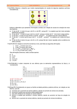 Prof. Agamenon Roberto TABELAPERIÓDICA www.agamenonquimica.com 20
113)(UFMG) Observe o desenho que mostra representações em escala de algumas espécies químicas
monoatômicas.
F Ne Na
Cl Ar K
Br Kr Rb+
+
+
Indique a alternativa que apresenta informações corretas com relação às causas da variação dos raios
das espécies.
a) O raio de Br –
é maior do que o de Kr e o de Rb+
, porque Br –
é a espécie que tem mais camadas
eletrônicas ocupadas.
b) O raio de Cl –
é maior do que o de Ar e o de K
+
, porque o núcleo de Cl
–
é de menor carga positiva.
c) O raio de F
–
é maior do que de Ne e o de Na+
, porque F –
é a espécie que tem menos elétrons.
d) O raio de F –
é menor que do que o de Cl –
e o de Br –
, porque F –
é a espécie com núcleo de menor
raio.
e) O raio de Ne é menor do que o de Ar e o Kr, porque Ne tem menor repulsão entre os elétrons da
última camada.
114)(ITA-SP) Em relação ao tamanho de átomos e íons, são feitas as seguintes afirmações:
I. O Cl
–
(g) é menor que o Cl (g).
II. O Na
+
(g) é menor que o Na(g).
III. O 20Ca
2+
(g) é maior que o 12Mg
2+
(g).
IV. O 17Cl(g) é maior que o 35Br(g).
Das afirmações anteriores, estão corretas apenas:
a) II.
b) II e III.
c) I e II.
d) II, III e IV.
e) I, II e III.
115)(UFAM-AM) A ordem crescente do raio atômico para os elementos representativos do bloco p é
corretamente
a) D, T, Y, O, X, J, R
b) R, J, O, X, Y, T
c) D, T, Y, O, X, J, R, G, Z
d) G, Z, Q
e) A, E, M, L
116)(Fesp-PE) Considerando um grupo ou família na tabela periódica, podemos afirmar, em relação ao raio
atômico, que ele:
a) aumenta com o aumento do número atômico, devido ao aumento do número de camadas.
b) aumenta à medida que aumenta a eletronegatividade.
c) não sofre influência da variação do número atômico.
d) diminui à medida que aumenta o número atômico, devido ao aumento da força de atração do
núcleo.
e) diminui com o aumento do número atômico, devido ao aumento do número de elétrons.
 