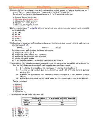 Prof. Agamenon Roberto TABELAPERIÓDICA www.agamenonquimica.com 23
128)(Unifor-CE) A 1ª energia de ionização é medida pela energia X quando o 1º elétron é retirado de um Y
isolado. Para um mesmo elemento, a 2ª energia de ionização é Z do que a 1ª.
Completa-se corretamente o texto substituindo-se X, Y e Z, respectivamente, por:
a) liberada, átomo neutro, maior.
b) absorvida, átomo neutro, maior.
c) absorvida, íon positivo, menor.
d) liberada, íon positivo, menor.
e) absorvida, íon negativo, menor.
129)Entre os átomos de F, Li, He, Ne e Cs, os que apresentam, respectivamente, maior e menor potencial
de ionização são:
a) He e Ne.
b) Ne e F.
c) He e Cs.
d) Li e Cs.
e) Cs e He.
130)Considere as seguintes configurações fundamentais do último nível de energia (nível de valência) dos
átomos neutros X e Y.
Átomo X ....... 2s1
Átomo Y ........ 2s2
2p5
Com base nessas configurações, é possível afirmar que:
a) O átomo X é maior que Y.
b) O átomo X ganha elétrons mais facilmente.
c) O átomo Y perde elétrons mais facilmente.
d) Ambos são gases nobres.
e) X e Y pertencem a períodos diferentes na classificação periódica.
131)(UFSM-RS) Para dois elementos químicos genéricos X e Y, sabe-se que é mais fácil retirar elétrons de
X do que de Y. Com relação a essa afirmativa, analise as proposições a seguir:
I. O 1º potencial de ionização de X é maior que o 1º potencial de ionização de Y.
II. X poderia ser representado pelo elemento químico enxofre (S) e Y, pelo elemento químico
alumínio (A ).
III. X poderia ser representado pelo elemento químico rubídio (Rb) e Y, pelo elemento químico
lítio (Li).
IV. X pode ser um não metal e Y, um metal, sendo ambos do mesmo período da tabela periódica.
Está(ao) correta(s):
a) apenas I.
b) apenas II.
c) apenas III.
d) apenas IV.
e) apenas II e IV.
132)Os dados X e Y que faltam no quadro são:
Ponto de fusão (ºC) 1ª energia de ionização (kcal/mol)
Cálcio 850 Y
Estrôncio X 131
Bário 700 120
a) X = 770; Y = 141.
b) X = 861; Y = 1430.
c) X = 1550; Y = 141.
d) X = 770; Y = 1430.
e) X = 1550; Y = 251.
 