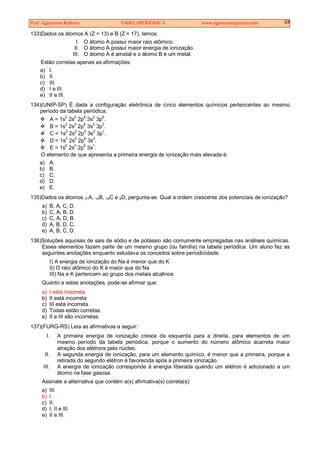 Prof. Agamenon Roberto TABELAPERIÓDICA www.agamenonquimica.com 24
133)Dados os átomos A (Z = 13) e B (Z = 17), temos:
I. O átomo A possui maior raio atômico.
II. O átomo A possui maior energia de ionização.
III. O átomo A é ametal e o átomo B é um metal.
Estão corretas apenas as afirmações:
a) I.
b) II.
c) III.
d) I e III.
e) II e III.
134)(UNIP-SP) É dada a configuração eletrônica de cinco elementos químicos pertencentes ao mesmo
período da tabela periódica:
A = 1s
2
2s
2
2p
6
3s
2
3p
6
.
B = 1s
2
2s2
2p6
3s2
3p3
.
C = 1s
2
2s2
2p6
3s2
3p1
.
D = 1s2
2s2
2p6
3s2
.
E = 1s2
2s2
2p6
3s1
.
O elemento de que apresenta a primeira energia de ionização mais elevada é:
a) A.
b) B.
c) C.
d) D.
e) E.
135)Dados os átomos 31A, 14B, 19C e 9D, pergunta-se: Qual a ordem crescente dos potenciais de ionização?
a) B, A, C, D.
b) C, A, B, D.
c) C, A, D, B.
d) A, B, D, C.
e) A, B, C, D.
136)Soluções aquosas de sais de sódio e de potássio são comumente empregadas nas análises químicas.
Esses elementos fazem parte de um mesmo grupo (ou família) na tabela periódica. Um aluno fez as
seguintes anotações enquanto estudava os conceitos sobre periodicidade.
I) A energia de ionização do Na é menor que do K
II) O raio atômico do K é maior que do Na
III) Na e K pertencem ao grupo dos metais alcalinos
Quanto a estas anotações, pode-se afirmar que:
a) I está incorreta
b) II está incorreta
c) III está incorreta
d) Todas estão corretas.
e) II e III são incorretas.
137)(FURG-RS) Leia as afirmativas a seguir:
I. A primeira energia de ionização cresce da esquerda para a direita, para elementos de um
mesmo período da tabela periódica, porque o aumento do número atômico acarreta maior
atração dos elétrons pelo núcleo.
II. A segunda energia de ionização, para um elemento químico, é menor que a primeira, porque a
retirada do segundo elétron é favorecida após a primeira ionização.
III. A energia de ionização corresponde à energia liberada quando um elétron é adicionado a um
átomo na fase gasosa.
Assinale a alternativa que contém a(s) afirmativa(s) correta(s):
a) III.
b) I .
c) II.
d) I, II e III.
e) II e III.
 