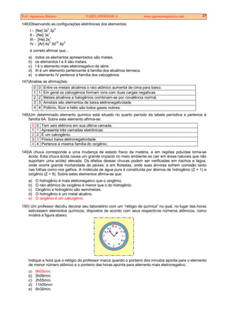 Prof. Agamenon Roberto TABELAPERIÓDICA www.agamenonquimica.com 27
146)Observando as configurações eletrônicas dos elementos:
I - [Ne] 3s
2
3p
5
II - [Ne] 3s
1
III - [He] 2s1
IV - [Ar] 4s2
3d10
4p5
é correto afirmar que...
a) todos os elementos apresentados são metais.
b) os elementos I e II são metais.
c) I é o elemento mais eletronegativo da série.
d) III é um elemento pertencente à família dos alcalinos terrosos.
e) o elemento IV pertence à família dos calcogênios.
147)Analise as afirmações:
0 0 Entre os metais alcalinos o raio atômico aumenta de cima para baixo.
1 1 Em geral os calcogênios formam íons com duas cargas negativas.
2 2 Metais alcalinos e halogênios combinam-se por covalência normal.
3 3 Ametais são elementos de baixa eletronegatividade.
4 4 Polônio, flúor e hélio são todos gases nobres.
148)Um determinado elemento químico está situado no quarto período da tabela periódica e pertence à
família 6A. Sobre este elemento afirma-se:
0 0 Tem seis elétrons em sua última camada.
1 1 Apresenta três camadas eletrônicas.
2 2 É um calcogênio.
3 3 Possui baixa eletronegatividade.
4 4 Pertence à mesma família do oxigênio.
149)A chuva corresponde a uma mudança de estado físico da matéria, e em regiões poluídas torna-se
ácida. Esta chuva ácida causa um grande impacto no meio ambiente ao cair em áreas naturais que não
suportam uma acidez elevada. Os efeitos dessas chuvas podem ser verificadas em riachos e lagos,
onde ocorre grande mortandade de peixes; e em florestas, onde suas árvores sofrem corrosão tanto
nas folhas como nos galhos. A molécula de água pura é constituída por átomos de hidrogênio (Z = 1) e
oxigênio (Z = 8). Sobre estes elementos afirma-se que:
a) O hidrogênio é mais eletronegativo que o oxigênio.
b) O raio atômico do oxigênio é menor que o do hidrogênio.
c) Oxigênio e hidrogênio são semimetais.
d) O hidrogênio é um metal alcalino.
e) O oxigênio é um calcogênio.
150) Um professor decidiu decorar seu laboratório com um “relógio de química” no qual, no lugar das horas
estivessem elementos químicos, dispostos de acordo com seus respectivos números atômicos, como
mostra a figura abaixo.
N a
N
M g
H
H e
Li
Be
B
C
O
F
N e
Indique a hora que o relógio do professor marca quando o ponteiro dos minutos aponta para o elemento
de menor número atômico e o ponteiro das horas aponta para elemento mais eletronegativo.
a) 9h05min.
b) 5h09min.
c) 2h55min.
d) 11h05min
e) 6h30min.
 