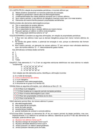 Prof. Agamenon Roberto TABELAPERIÓDICA www.agamenonquimica.com 28
151) (UEPG-PR) Em relação às propriedades periódicas, é incorreto afirmar que:
a) Metais alcalinos apresentam os menores potenciais de ionização.
b) Halogênios apresentam valores altos de eletronegatividades.
c) A eletropositividade dos metais alcalinos aumenta com o número atômico.
d) Num mesmo período, o raio atômico do halogênio é sempre maior que o do metal alcalino.
e) Elementos de mesma família possuem propriedades semelhantes.
152)Os ametais são elementos eletronegativos porque:
a) Têm a capacidade de receber elétrons.
b) Têm a capacidade de doar elétrons.
c) Têm a capacidade de doar e receber elétrons ao mesmo tempo.
d) Possuem apenas um elétron no último nível energético.
e) Têm configuração eletrônica externa ns
2
np
6
.
153)(CESGRANRIO) Considere as seguintes afirmações, em relação às propriedades periódicas:
I. O flúor tem raio atômico maior que os demais halogênios porque tem menor número atômico do
grupo.
II. Na família dos gases nobres, o potencial de ionização é nulo, porque os elementos não formam
compostos.
III. Num mesmo período, um elemento de número atômico “Z” tem sempre maior afinidade eletrônica
que o de número atômico “Z – 1”, desconsiderando gases nobres.
A(s) afirmativa(s) correta(s) é(são) somente:
a) I.
b) II.
c) III.
d) I e II.
e) Todas.
154)(IFET) Três elementos X, Y e Z tem as seguintes estruturas eletrônicas nos seus átomos no estado
fundamental:
X - 1s
2
2s
2
2p
6
3s
2
3p
6
3d
5
4s
1
Y - 1s
2
2s
2
2p
6
3s
2
3p
5
Z - 1s2
2s
2
2p
6
3s
2
3p
6
4s
1
Com relação aos três elementos acima, Identifique a afirmação incorreta:
a) X e metal de transição.
b) Todos os elementos são sólidos.
c) Y e um halogênio.
d) Y apresenta maior eletronegatividade.
e) X encontra-se no grupo 6 ou família 6 B.
155)São feitas as seguintes afirmações, com referência ao flúor (Z = 9):
0 0 O flúor é um halogênio.
1 1 O flúor localiza-se no segundo período da tabela periódica.
2 2 O flúor é menos eletronegativo que o cloro.
3 3 O flúor tem propriedades similares às do cloro.
4 4 O flúor é da família 7A.
156)O elemento químico flúor, de número atômico 9, possui:
a) alta eletronegatividade.
b) baixo potencial de ionização.
c) ponto de fusão grande.
d) características metálicas.
e) grande facilidade de conduzir a corrente elétrica.
157)(Covest-2004) Considere os elementos X e Y de um mesmo período da tabela periódica, mas com,
respectivamente, 5 e 3 elétrons na camada de valência. Sabendo-se que X e Y não são elementos de
transição, pode-se afirmar que:
a) X possui raio atômico menor que Y.
b) X possui energia de ionização menor que Y.
c) X possui afinidade eletrônica menor que Y.
d) ambos possuem um elétron desemparelhado.
e) ambos possuem elevado ponto de fusão.
 