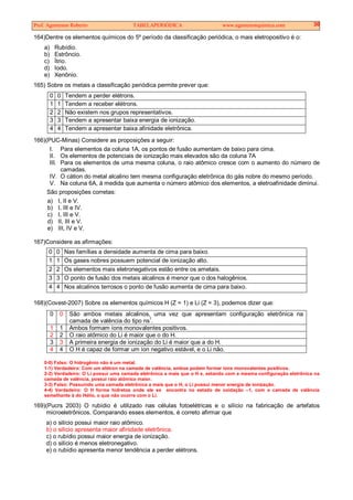Prof. Agamenon Roberto TABELAPERIÓDICA www.agamenonquimica.com 30
164)Dentre os elementos químicos do 5º período da classificação periódica, o mais eletropositivo é o:
a) Rubídio.
b) Estrôncio.
c) Ítrio.
d) Iodo.
e) Xenônio.
165) Sobre os metais a classificação periódica permite prever que:
0 0 Tendem a perder elétrons.
1 1 Tendem a receber elétrons.
2 2 Não existem nos grupos representativos.
3 3 Tendem a apresentar baixa energia de ionização.
4 4 Tendem a apresentar baixa afinidade eletrônica.
166)(PUC-Minas) Considere as proposições a seguir:
I. Para elementos da coluna 1A, os pontos de fusão aumentam de baixo para cima.
II. Os elementos de potenciais de ionização mais elevados são da coluna 7A
III. Para os elementos de uma mesma coluna, o raio atômico cresce com o aumento do número de
camadas.
IV. O cátion do metal alcalino tem mesma configuração eletrônica do gás nobre do mesmo período.
V. Na coluna 6A, à medida que aumenta o número atômico dos elementos, a eletroafinidade diminui.
São proposições corretas:
a) I, II e V.
b) I, III e IV.
c) I, III e V.
d) II, III e V.
e) III, IV e V.
167)Considere as afirmações:
0 0 Nas famílias a densidade aumenta de cima para baixo.
1 1 Os gases nobres possuem potencial de ionização alto.
2 2 Os elementos mais eletronegativos estão entre os ametais.
3 3 O ponto de fusão dos metais alcalinos é menor que o dos halogênios.
4 4 Nos alcalinos terrosos o ponto de fusão aumenta de cima para baixo.
168)(Covest-2007) Sobre os elementos químicos H (Z = 1) e Li (Z = 3), podemos dizer que:
0 0 São ambos metais alcalinos, uma vez que apresentam configuração eletrônica na
camada de valência do tipo ns
1
.
1 1 Ambos formam íons monovalentes positivos.
2 2 O raio atômico do Li é maior que o do H.
3 3 A primeira energia de ionização do Li é maior que a do H.
4 4 O H é capaz de formar um íon negativo estável, e o Li não.
0-0) Falso: O hidrogênio não é um metal.
1-1) Verdadeiro: Com um elétron na camada de valência, ambos podem formar íons monovalentes positivos.
2-2) Verdadeiro: O Li possui uma camada eletrônica a mais que o H e, estando com a mesma configuração eletrônica na
camada de valência, possui raio atômico maior.
3-3) Falso: Possuindo uma camada eletrônica a mais que o H, o Li possui menor energia de ionização.
4-4) Verdadeiro: O H forma hidretos onde ele se encontra no estado de oxidação –1, com a camada de valência
semelhante à do Hélio, o que não ocorre com o Li.
169)(Pucrs 2003) O rubídio é utilizado nas células fotoelétricas e o silício na fabricação de artefatos
microeletrônicos. Comparando esses elementos, é correto afirmar que
a) o silício possui maior raio atômico.
b) o silício apresenta maior afinidade eletrônica.
c) o rubídio possui maior energia de ionização.
d) o silício é menos eletronegativo.
e) o rubídio apresenta menor tendência a perder elétrons.
 