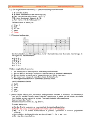 Prof. Agamenon Roberto TABELAPERIÓDICA www.agamenonquimica.com 32
174)Com relação ao elemento sódio (Z=11) são feitas as seguintes afirmações:
I. É um metal alcalino
II. É menos eletropositivo que o estrôncio (Z=38)
III. Tem maior volume atômico que o Lítio (Z=3)
IV. É menos denso que o Magnésio (Z=12)
V. Tem menor ponto de fusão que o Lítio
São verdadeiras as afirmações:
a) I, IV e V
b) I e II
c) I, II e III
d) I e III
e) Todas
175)Observe a tabela abaixo
Os elementos de maior eletronegatividade, menor volume atômico, maior densidade, maior energia de
ionização, são, respectivamente:
a) D, A, Z, L
b) D, L, A, T
c) T, A, Z, T
d) T, Z, Z, D
e) Y, G, G, J
176)Com relação à tabela periódica:
I. Os elementos mais eletronegativos estão à esquerda da tabela.
II. Em um período, em geral, o tamanho do átomo aumenta da direita para a esquerda.
III. Em um período, em geral, quanto mais prótons tem um átomo, maior ele é.
IV. Os metais ficam à esquerda e os não-metais à direita da tabela.
V. Metais ganham elétrons mais facilmente que os não-metais.
São corretas as afirmativas:
a) I e III
b) II e IV
c) III e V
d) I e II
e) IV e V
177)(Unifor-CE) Do leite ao peixe, os minerais estão presentes em todos os alimentos. São fundamentais
para o corpo humano, atuando como poderosos coadjuvantes da saúde física e psíquica ao manter
bem ajustado um sem-número de funções. Pela sua importância, são classificados:
Macrominerais: Ca, Fe e P.
Microminerais antioxidantes: Cu, Mg, Zn e Se.
É correto afirmar que:
a) Na, Cu, Zn e Se pertencem ao mesmo período da classificação periódica.
b) Fe (Z = 26), possui em seu estado fundamental o subnível “d” incompleto.
c) Mg, Ca e K são metais alcalino-terrosos e, portanto, apresentam as mesmas propriedades
químicas.
d) Com relação a afinidade eletrônica, a ordem correta é P > Se > Na > Cu.
e) Ca e Mg são metais alcalinos.
 