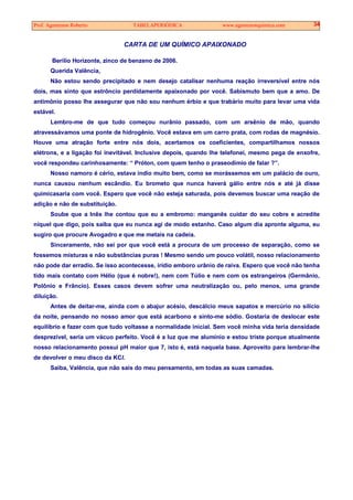 Prof. Agamenon Roberto TABELAPERIÓDICA www.agamenonquimica.com 34
CARTA DE UM QUÍMICO APAIXONADO
Berílio Horizonte, zinco de benzeno de 2006.
Querida Valência,
Não estou sendo precipitado e nem desejo catalisar nenhuma reação irreversível entre nós
dois, mas sinto que estrôncio perdidamente apaixonado por você. Sabismuto bem que a amo. De
antimônio posso lhe assegurar que não sou nenhum érbio e que trabário muito para levar uma vida
estável.
Lembro-me de que tudo começou nurânio passado, com um arsênio de mão, quando
atravessávamos uma ponte de hidrogênio. Você estava em um carro prata, com rodas de magnésio.
Houve uma atração forte entre nós dois, acertamos os coeficientes, compartilhamos nossos
elétrons, e a ligação foi inevitável. Inclusive depois, quando lhe telefonei, mesmo pega de enxofre,
você respondeu carinhosamente: “ Próton, com quem tenho o praseodímio de falar ?”.
Nosso namoro é cério, estava índio muito bem, como se morássemos em um palácio de ouro,
nunca causou nenhum escândio. Eu brometo que nunca haverá gálio entre nós e até já disse
quimicasaria com você. Espero que você não esteja saturada, pois devemos buscar uma reação de
adição e não de substituição.
Soube que a Inês lhe contou que eu a embromo: manganês cuidar do seu cobre e acredite
níquel que digo, pois saiba que eu nunca agi de modo estanho. Caso algum dia apronte alguma, eu
sugiro que procure Avogadro e que me metais na cadeia.
Sinceramente, não sei por que você está a procura de um processo de separação, como se
fossemos misturas e não substâncias puras ! Mesmo sendo um pouco volátil, nosso relacionamento
não pode dar erradio. Se isso acontecesse, irídio emboro urânio de raiva. Espero que você não tenha
tido mais contato com Hélio (que é nobre!), nem com Túlio e nem com os estrangeiros (Germânio,
Polônio e Frâncio). Esses casos devem sofrer uma neutralização ou, pelo menos, uma grande
diluição.
Antes de deitar-me, ainda com o abajur acésio, descálcio meus sapatos e mercúrio no silício
da noite, pensando no nosso amor que está acarbono e sinto-me sódio. Gostaria de deslocar este
equilíbrio e fazer com que tudo voltasse a normalidade inicial. Sem você minha vida teria densidade
desprezível, seria um vácuo perfeito. Você é a luz que me alumínio e estou triste porque atualmente
nosso relacionamento possui pH maior que 7, isto é, está naquela base. Aproveito para lembrar-lhe
de devolver o meu disco da KCl.
Saiba, Valência, que não sais do meu pensamento, em todas as suas camadas.
 