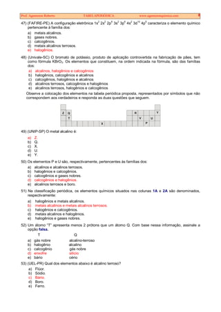 Prof. Agamenon Roberto TABELAPERIÓDICA www.agamenonquimica.com 8
47) (FAFIRE-PE) A configuração eletrônica 1s
2
2s
2
2p
6
3s
2
3p
6
4s
2
3d
10
4p
5
caracteriza o elemento químico
pertencente à família dos:
a) metais alcalinos.
b) gases nobres.
c) calcogênios.
d) metais alcalinos terrosos.
e) halogênios.
48) (Univale-SC) O bromato de potássio, produto de aplicação controvertida na fabricação de pães, tem
como fórmula KBrO3. Os elementos que constituem, na ordem indicada na fórmula, são das famílias
dos:
a) alcalinos, halogênios e calcogênios
b) halogênios, calcogênios e alcalinos
c) calcogênios, halogênios e alcalinos
d) alcalinos terrosos, calcogênios e halogênios
e) alcalinos terrosos, halogênios e calcogênios
Observe a colocação dos elementos na tabela periódica proposta, representados por símbolos que não
correspondem aos verdadeiros e responda as duas questões que seguem.
ZZ Q
T
X
R
V
P
U
Y
49) (UNIP-SP) O metal alcalino é:
a) Z.
b) Q.
c) X.
d) U.
e) Y.
50) Os elementos P e U são, respectivamente, pertencentes às famílias dos:
a) alcalinos e alcalinos terrosos.
b) halogênios e calcogênios.
c) calcogênios e gases nobres.
d) calcogênios e halogênios.
e) alcalinos terrosos e boro.
51) Na classificação periódica, os elementos químicos situados nas colunas 1A e 2A são denominados,
respectivamente:
a) halogênios e metais alcalinos.
b) metais alcalinos e metais alcalinos terrosos.
c) halogênios e calcogênios.
d) metais alcalinos e halogênios.
e) halogênios e gases nobres.
52) Um átomo “T” apresenta menos 2 prótons que um átomo Q. Com base nessa informação, assinale a
opção falsa.
T Q
a) gás nobre alcalino-terroso
b) halogênio alcalino
c) calcogênio gás nobre
d) enxofre silício
e) bário cério
53) (UEL-PR) Qual dos elementos abaixo é alcalino terroso?
a) Flúor.
b) Sódio.
c) Bário.
d) Boro.
e) Ferro.
 