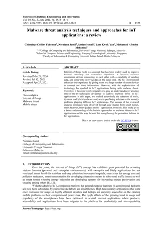 Bulletin of Electrical Engineering and Informatics
Vol. 10, No. 3, June 2021, pp. 1558~1571
ISSN: 2302-9285, DOI: 10.11591/eei.v10i3.2423  1558
Journal homepage: http://beei.org
Malware threat analysis techniques and approaches for IoT
applications: a review
Chimeleze Collins Uchenna1
, Norziana Jamil2
, Roslan Ismail3
, Lam Kwok Yan4
, Mohamad Afendee
Mohamed5
1,2,3
College of Computing and Informatics, Universiti Tenaga Nasional, Selangor, Malaysia
4
School of Computer Science and Engineering, Nanyang Technological University, Singapore
5
Faculty of Informatics & Computing, Universiti Sultan Zainal Abidin, Malaysia
Article Info ABSTRACT
Article history:
Received Mar 26, 2020
Revised Jul 12, 2020
Accepted Apr 27, 2021
Internet of things (IoT) is a concept that has been widely used to improve
business efficiency and customer’s experience. It involves resource
constrained devices connecting to each other with a capability of sending
data, and some with receiving data at the same time. The IoT environment
enhances user experience by giving room to a large number of smart devices
to connect and share information. However, with the sophistication of
technology has resulted in IoT applications facing with malware threat.
Therefore, it becomes highly imperative to give an understanding of existing
state-of-the-art techniques developed to address malware threat in IoT
applications. In this paper, we studied extensively the adoption of static,
dynamic and hybrid malware analyses in proffering solution to the security
problems plaguing different IoT applications. The success of the reviewed
analysis techniques were observed through case studies from smart homes,
smart factories, smart gadgets and IoT application protocols. This study gives
a better understanding of the holistic approaches to malware threats in IoT
applications and the way forward for strengthening the protection defense in
IoT applications.
Keywords:
Data analytics
Internet of things
Malware threat
Mobile threat
This is an open access article under the CC BY-SA license.
Corresponding Author:
Norziana Jamil
College of Computing and Informatics
Universiti Tenaga Nasional
Selangor, Malaysia
Email: norziana@uniten.edu.my
1. INTRODUCTION
Over the years, the internet of things (IoT) concept has exhibited great potential for actuating
various domains (personal and enterprise environments); with examples and likely applications but not
restricted, smart health for cashless and easy admission into major hospitals, smart cites for energy cost and
pollution reduction, smart transportation for developing alternative means to solve road traffic issues as well
as smart homes whereby energy industries are developing systems for increasing energy preservation and
security among others [1], [2].
With the advent of IoT, computing platforms for general purpose that runs on conventional desktops
are now been substituted by platforms like tablets and smartphones. High functionality applications that were
once restrained for usage on highly efficient desktops and laptops are currently accessible on the existing
mobile platforms as their computational power rises. The ripple effects of the growing trend in usage and
popularity of the smartphones have been evidenced in several internet applications where products,
accessibility and applications have been migrated to the platform for productivity and interoperability
 