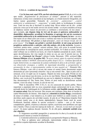 Teodor Filip
10
U.S.L.A. - o unitate de top (secret)
Când în luna mai, anul 1976, am fost selecţionat pentru U.S.L.A. şi mi s-a dat
spre studiu „Regulamentul de funcţionare al unităţii”, precum şi alte materiale,
mărturisesc că deşi eram considerat un tip inteligent, cu o bună memorie fotografică, am
înţeles numai generalităţi. Noţiunile de „terorism”, „antiterorism”, „control
antiterorist şi antideturnare”, „negociator” şi multe altele se învălmăşeau în mintea
mea. Totul era nou dar şi fascinant în acelaşi timp. Mi-au trebuit ani de zile - având
şansa de a trece pe la mai multe servicii ale acestei unităţi - ca să pot considera că încep
să stăpânesc tainele muncii de prevenire şi combatere a terorismului. Şi nici atunci -
spre exemplu, am răspuns timp de trei ani de paza şi apărarea ambasadelor şi
domiciliilor diplomaţilor acreditaţi în România, şi aproape doi ani de executarea
controlului antiterorist şi de antideturnare la Aeroportul Otopeni, în ture - nu mi-a
fost ruşine să cer sfatul celor care aveau o vechime mai mare în serviciul respectiv, deşi
îmi erau subordonaţi. Mă ghidam şi după principiul „omul cât trăieşte învaţă, dar tot
prost moare”. Cu timpul, am primit o sarcină deosebită: să mă ocup personal de
pregătirea antiteroristă a cadrelor, atât din unitate, cât şi din teritoriu. Aceasta a
constituit, pentru mine, „cununa” carierei militare. Deci, cele scrise în această lucrare
sunt prezentate în cunoştinţă de cauză, oricând verificabile. Ar fi ideal ca cineva, atunci
când vorbeşte sau se referă la un lucru, să o facă în deplină cunoştinţă de cauză. Astfel,
apare dezinformarea, îmi vine repede în minte un caz, pe care îl prezint mai jos. În
cartea sa, „Fantomele lui Pacepa”, editura Corida, Bucureşti, 1994, scriitorul Ghe.
Ionescu Oblojan afirmă, la pagina 102: "În acest context, apare în registrul unităţilor
securităţii statului U.M.0620, cunoscută de public drept U.S.L.A. - Unitatea Specială de
Luptă Antiteroristă, cu competenţe de acţiune nelimitată în sfera ei de activitate: apăra-
rea obiectivelor strategice, a sediilor de importanţă deosebită, a aeroporturilor şi
aeronavelor în zbor, a reprezentantelor străine în tara noastră etc”. Domnule Ghe.
Ionescu Oblojan, v-am citit şi mi-am dat seama că sunteţi foarte documentat asupra
domeniului pe care-l prezentaţi cititorilor. Aşa şi este normal. Dar... Sper ca prin cele ce
urmează, să nu vă supăr sau să vă jignesc. Departe de mine acest gând. Primiţi un mic
sfat, de la unul născut mai devreme, ca să nu zic mai bătrân. Născut la 23 martie 1943.
Berbec, care va-să-zică! În problemele pe care nu le stăpâniţi în totalitate, nu vă băgaţi.
Sau documentaţi-vă! Dar foarte bine. Pentru că prea mulţi au dezinformat această
naţiune, vizavi de uslaşi. Concret, la cele de mai sus:
Până în decembrie 1989, U.S.L.A. nu era cunoscută de marele public. Marea
majoritate a populaţiei ţării nu avea cunoştinţă despre antiteroriştii de la noi. Chiar o
perioadă destul de îndelungată de la înfiinţarea unităţii, nici familiile noastre nu ştiau
că suntem uslaşi. Pare de necrezut. Dar aceasta este realitatea. Ştiau doar că lucrăm în
cadrul Ministerului de Interne. Abia după ani, colonelul (r) Ştefan Blaga, comandantul
de atunci al unităţii, a luat iniţiativa ca, în cadrul unor întâlniri cu soţiile noastre, să le
dezvăluie unele aspecte ale activităţii noastre. Şi ştiţi de ce? Majoritatea timpului fiind
în misiuni (unele erau şi de durata săptămânilor), lipseam foarte mult de acasă.
Problemele familiale cădeau în sarcina exclusivă a soţiilor - care şi ele lucrau:
cumpărăturile, gătitul, creşterea şi educarea copiilor, rezolvarea unor probleme care apar
într-o familie. Chiar şi soţia îmi reproşa de multe ori: „Tăticule, tu mai mult eşti musafir
acasă”. Şi atunci apăreau discuţii. Inerente. Pe de altă parte, misiunile unităţii erau
clar stipulate:
1. Asigurarea securităţii pasagerilor şi aeronavelor în zbor şi la escale de scurtă
durată (cursele interne şi externe în totalitate);
2. Controlul antiterorist şi antideturnare la aeroporturile Otopeni şi Băneasa.
3. Paza şi apărarea unor ambasade, reprezentanţe străine şi domicilii ale
membrilor corpului diplomatic acreditat în România;
 