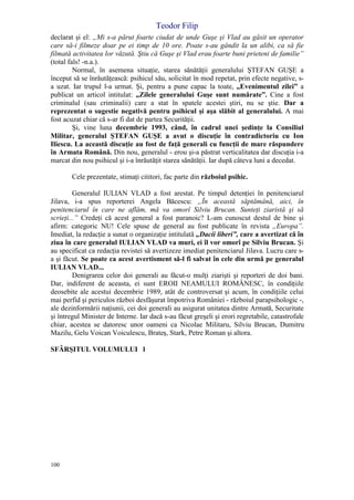 Teodor Filip
100
declarat şi el: „Mi s-a părut foarte ciudat de unde Guşe şi Vlad au găsit un operator
care să-i filmeze doar pe ei timp de 10 ore. Poate s-au gândit la un alibi, ca să fie
filmată activitatea lor văzută. Ştiu că Guşe şi Vlad erau foarte buni prieteni de familie”
(total fals! -n.a.).
Normal, în asemena situaţie, starea sănătăţii generalului ŞTEFAN GUŞE a
început să se înrăutăţească: psihicul său, solicitat în mod repetat, prin efecte negative, s-
a uzat. Iar trupul l-a urmat. Şi, pentru a pune capac la toate, „Evenimentul zilei” a
publicat un articol intitulat: „Zilele generalului Guşe sunt numărate”. Cine a fost
criminalul (sau criminalii) care a stat în spatele acestei ştiri, nu se ştie. Dar a
reprezentat o sugestie negativă pentru psihicul şi aşa slăbit al generalului. A mai
fost acuzat chiar că s-ar fi dat de partea Securităţii.
Şi, vine luna decembrie 1993, când, în cadrul unei şedinţe la Consiliul
Militar, generalul ŞTEFAN GUŞE a avut o discuţie în contradictoriu cu Ion
Iliescu. La această discuţie au fost de faţă generali cu funcţii de mare răspundere
în Armata Română. Din nou, generalul - erou şi-a păstrat verticalitatea dar discuţia i-a
marcat din nou psihicul şi i-a înrăutăţit starea sănătăţii. Iar după câteva luni a decedat.
Cele prezentate, stimaţi cititori, fac parte din războiul psihic.
Generalul IULIAN VLAD a fost arestat. Pe timpul detenţiei în penitenciarul
Jilava, i-a spus reporterei Angela Băcescu: „În această săptămână, aici, în
penitenciarul în care ne aflăm, mă va omorî Silviu Brucan. Sunteţi ziaristă şi să
scrieţi...” Credeţi că acest general a fost paranoic? L-am cunoscut destul de bine şi
afirm: categoric NU! Cele spuse de general au fost publicate în revista „Europa”.
Imediat, la redacţie a sunat o organizaţie intitulată „Dacii liberi”, care a avertizat că în
ziua în care generalul IULIAN VLAD va muri, ei îl vor omorî pe Silviu Brucan. Şi
au specificat ca redacţia revistei să avertizeze imediat penitenciarul Jilava. Lucru care s-
a şi făcut. Se poate ca acest avertisment să-l fi salvat în cele din urmă pe generalul
IULIAN VLAD...
Denigrarea celor doi generali au făcut-o mulţi ziarişti şi reporteri de doi bani.
Dar, indiferent de aceasta, ei sunt EROII NEAMULUI ROMÂNESC, în condiţiile
deosebite ale acestui decembrie 1989, atât de controversat şi acum, în condiţiile celui
mai perfid şi periculos război desfăşurat împotriva României - războiul parapsihologic -,
ale dezinformării naţiunii, cei doi generali au asigurat unitatea dintre Armată, Securitate
şi întregul Minister de Interne. Iar dacă s-au făcut greşeli şi erori regretabile, catastrofale
chiar, acestea se datoresc unor oameni ca Nicolae Militaru, Silviu Brucan, Dumitru
Mazilu, Gelu Voican Voiculescu, Brateş, Stark, Petre Roman şi altora.
SFÂRŞITUL VOLUMULUI l
 